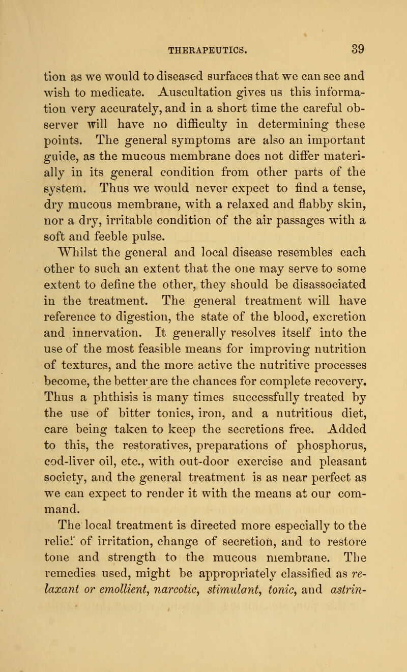 tion as we would to diseased surfaces that we can see aud wish to medicate. Auscultation gives us this informa- tion very accurately, and in a short time the careful ob- server will have no difficulty in determining these points. The general symptoms are also an important guide, as the mucous membrane does not differ materi- ally in its general condition from other parts of the system. Thus we would never expect to find a tense, dry mucous membrane, with a relaxed and flabby skin, nor a dry, irritable condition of the air passages with a soft and feeble pulse. Whilst the general and local disease resembles each other to such an extent that the one may serve to some extent to define the other, they should be disassociated in the treatment. The general treatment will have reference to digestion, the state of the blood, excretion and innervation. It generally resolves itself into the use of the most feasible means for improving nutrition of textures, and the more active the nutritive processes become, the better are the chances for complete recovery. Thus a phthisis is many times successfully treated by the use of bitter tonics, iron, and a nutritious diet, care being taken to keep the secretions free. Added to this, the restoratives, preparations of phosphorus, cod-liver oil, etc., with out-door exercise and pleasant society, and the general treatment is as near perfect as we can expect to render it with the means at our com- mand. The local treatment is directed more especially to the reliei of irritation, change of secretion, and to restore tone and strength to the mucous membrane. The remedies used, might be appropriately classified as re- laxant or emollient, narcotic, stimulant, tonic, and astrin-