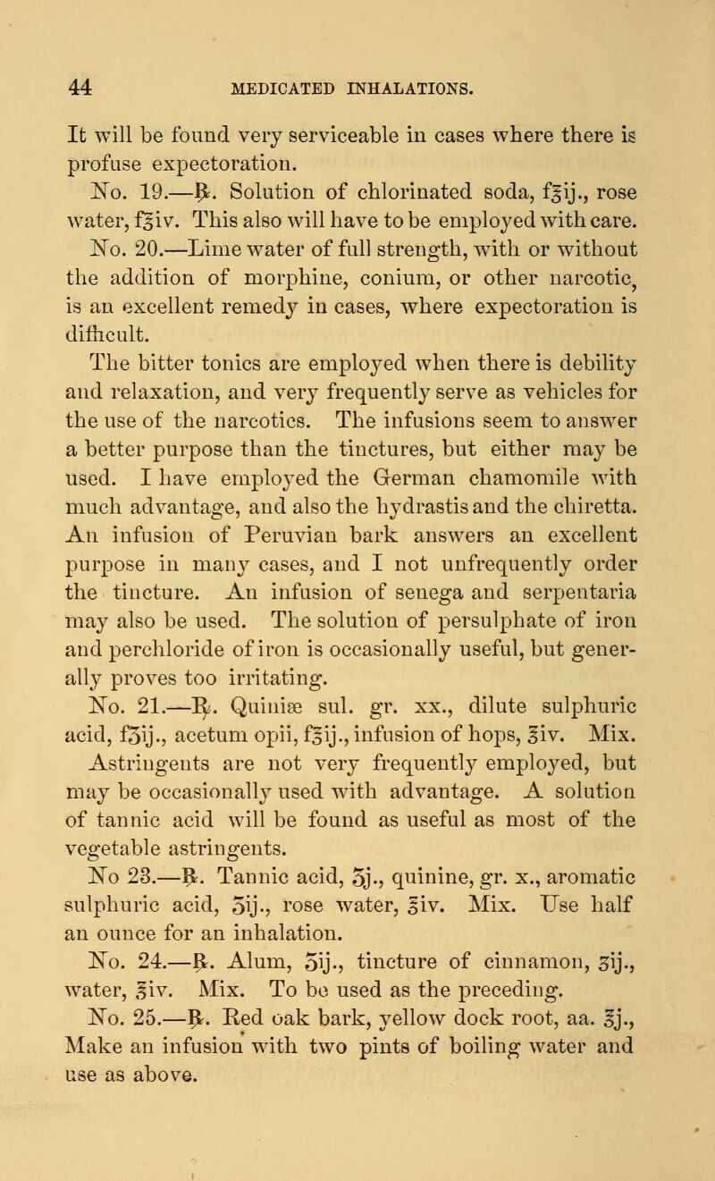 It will be found very serviceable in cases where there is profuse expectoration. !No. 19.—£. Solution of chlorinated soda, fgij., rose water, 15iv. This also will have to be employed with care. ~No. 20.—Lime water of full strength, with or without the addition of morphine, conium, or other narcotic, is an excellent remedy in cases, where expectoration is difficult. The bitter tonics are employed when there is debility and relaxation, and very frequently serve as vehicles for the use of the narcotics. The infusions seem to answer a better purpose than the tinctures, but either may be used. I have employed the German chamomile with much advantage, and also the hydrastis and the chiretta. An infusion of Peruvian bark answers an excellent purpose in many cases, and I not unfrequently order the tincture. An infusion of senega and serpentaria may also be used. The solution of persulphate of iron and perchloride of iron is occasionally useful, but gener- ally proves too irritating. IsTo. 21.—1^. Quinise sul. gr. xx., dilute sulphuric acid, f3ij-j acetum opii, f^ij., infusion of hops, ^iv. Mix. Astringents are not very frequently employed, but may be occasionally used with advantage. A solution of tannic acid will be found as useful as most of the vegetable astringents. ISTo 23.—1£. Tannic acid, 5j-? quinine, gr. x., aromatic sulphuric acid, 5\j-? rose water, ^iv. Mix. Use half an ounce for an inhalation. ~No. 24.—IjL Alum, 5\j.> tincture of cinnamon, gij., water, giv. Mix. To be used as the preceding. ~No. 25.—Ij*. Red oak bark, yellow dock root, aa. 3j., Make an infusion with two pints of boiling water and use as above.