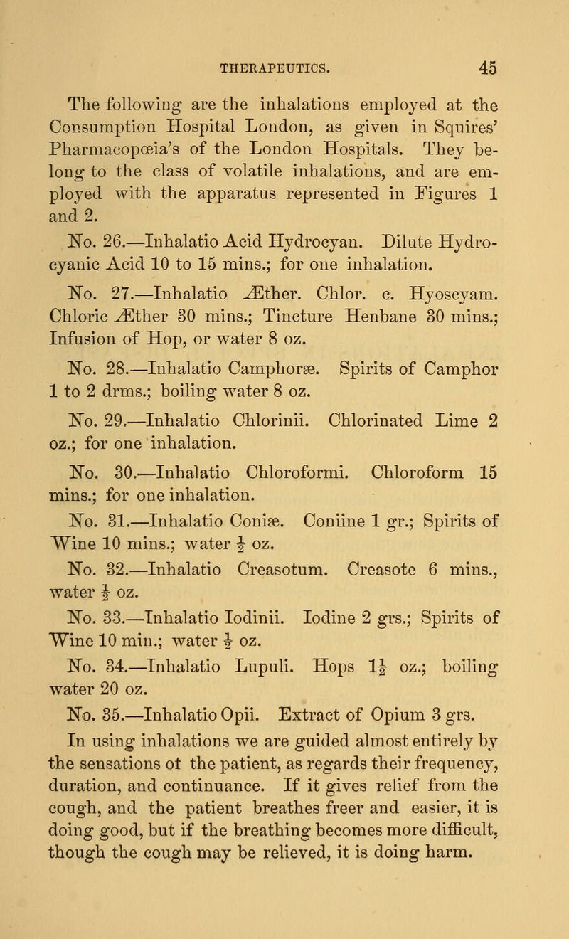 The following are the inhalations employed at the Consumption Hospital London, as given in Squires' Pharmacopoeia's of the London Hospitals. They be- long to the class of volatile inhalations, and are em- ployed with the apparatus represented in Figures 1 and 2. No. 26.—Inhalatio Acid Hydrocyan. Dilute Hydro- cyanic Acid 10 to 15 mins.; for one inhalation. No. 27.—Inhalatio JEther. Chlor. c. Hyoscyam. Chloric ^Ether 30 mins.; Tincture Henbane 30 mins.; Infusion of Hop, or water 8 oz. No. 28.—Inhalatio Camphorse. Spirits of Camphor 1 to 2 drms.; boiling water 8 oz. No. 29.—Inhalatio Chlorinii. Chlorinated Lime 2 oz.; for one inhalation. No. 30.—Inhalatio Chloroformi. Chloroform 15 mins.; for one inhalation. No. 31.—Inhalatio Conise. Coniine 1 gr.; Spirits of Wine 10 mins.; water J oz. No. 32.—Inhalatio Creasotum. Creasote 6 mins., water J oz. No. 33.—Inhalatio Iodinii. Iodine 2 grs.; Spirits of Wine 10 min.; water \ oz. No. 34.—Inhalatio Lupuli. Hops \\ oz.; boiling water 20 oz. No. 35.—Inhalatio Opii. Extract of Opium 3 grs. In using inhalations we are guided almost entirely by the sensations ot the patient, as regards their frequency, duration, and continuance. If it gives relief from the cough, and the patient breathes freer and easier, it is doing good, but if the breathing becomes more difficult, though the cough may be relieved, it is doing harm.