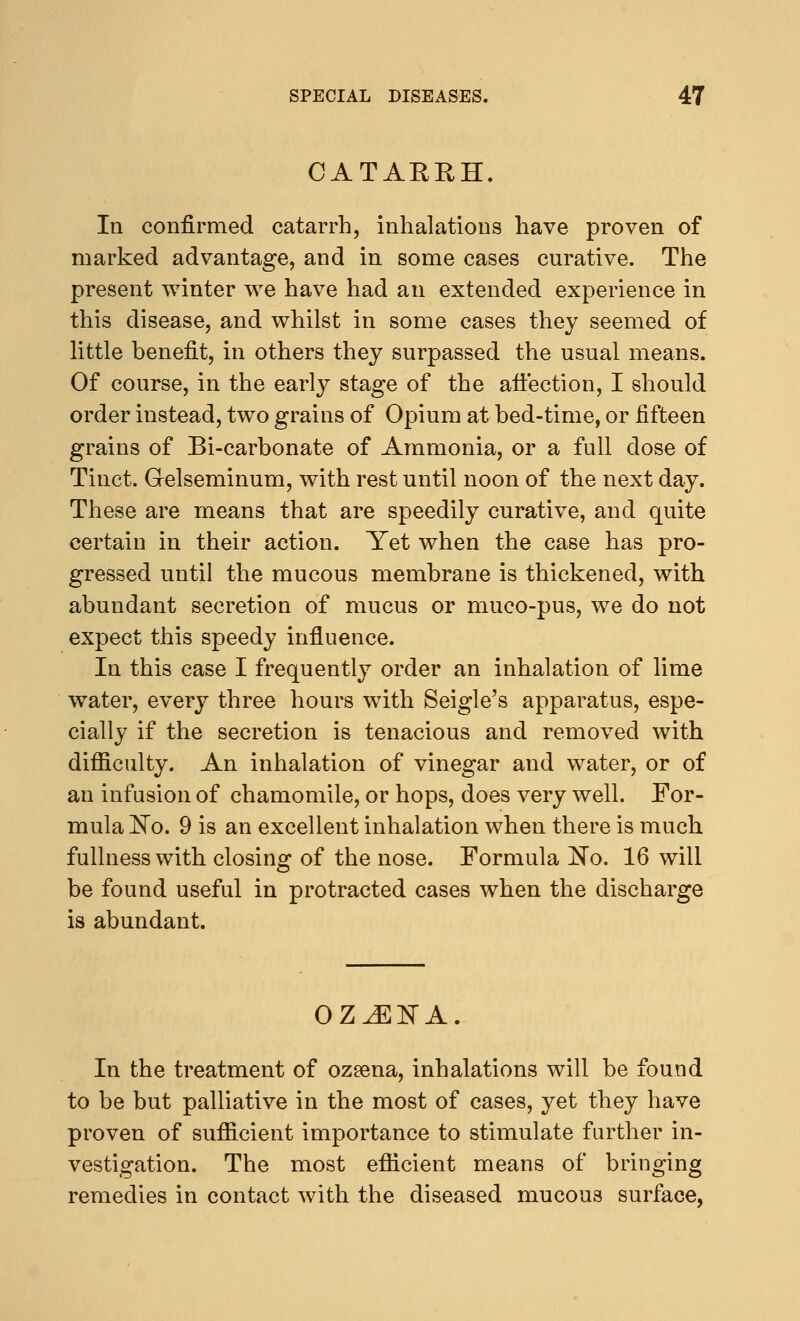 CATAERH. In confirmed catarrh, inhalations have proven of marked advantage, and in some cases curative. The present winter we have had an extended experience in this disease, and whilst in some cases they seemed of little benefit, in others they surpassed the usual means. Of course, in the early stage of the affection, I should order instead, two grains of Opium at bed-time, or fifteen grains of Bi-carbonate of Ammonia, or a full dose of Tinct. Gelseminum, with rest until noon of the next day. These are means that are speedily curative, and quite certain in their action. Yet when the case has pro- gressed until the mucous membrane is thickened, with abundant secretion of mucus or muco-pus, we do not expect this speedy influence. In this case I frequently order an inhalation of lime water, every three hours with Seigle's apparatus, espe- cially if the secretion is tenacious and removed with difficulty. An inhalation of vinegar and water, or of an infusion of chamomile, or hops, does very well. For- mula ~No. 9 is an excellent inhalation when there is much fullness with closing of the nose. Formula No. 16 will be found useful in protracted cases when the discharge is abundant. OZJESTA. In the treatment of ozsena, inhalations will be found to be but palliative in the most of cases, yet they have proven of sufficient importance to stimulate further in- vestigation. The most efficient means of bringing remedies in contact with the diseased mucous surface,