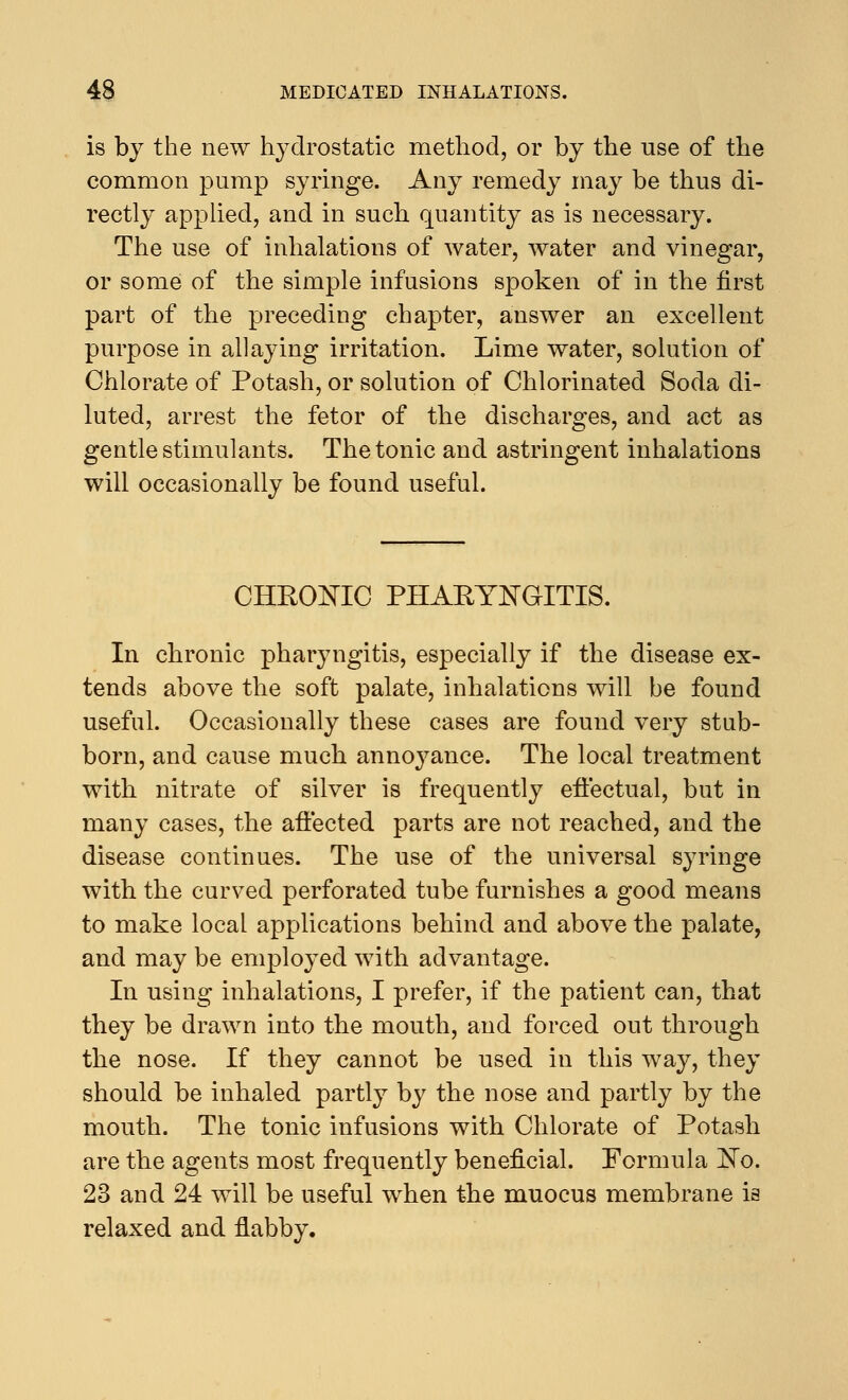 is by the new hydrostatic method, or by the use of the common pump syringe. Any remedy may be thus di- rectly applied, and in such quantity as is necessary. The use of inhalations of water, water and vinegar, or some of the simple infusions spoken of in the first part of the preceding chapter, answer an excellent purpose in allaying irritation. Lime water, solution of Chlorate of Potash, or solution of Chlorinated Soda di- luted, arrest the fetor of the discharges, and act as gentle stimulants. The tonic and astringent inhalations will occasionally be found useful. CHRONIC PHARYNGITIS. In chronic pharyngitis, especially if the disease ex- tends above the soft palate, inhalations will be found useful. Occasionally these cases are found very stub- born, and cause much annoyance. The local treatment with nitrate of silver is frequently effectual, but in many cases, the affected parts are not reached, and the disease continues. The use of the universal syringe with the curved perforated tube furnishes a good means to make local applications behind and above the palate, and may be employed with advantage. In using inhalations, I prefer, if the patient can, that they be drawn into the mouth, and forced out through the nose. If they cannot be used in this way, they should be inhaled partly by the nose and partly by the mouth. The tonic infusions with Chlorate of Potash are the agents most frequently beneficial. Formula No. 23 and 24 will be useful when the muocus membrane is relaxed and flabby.