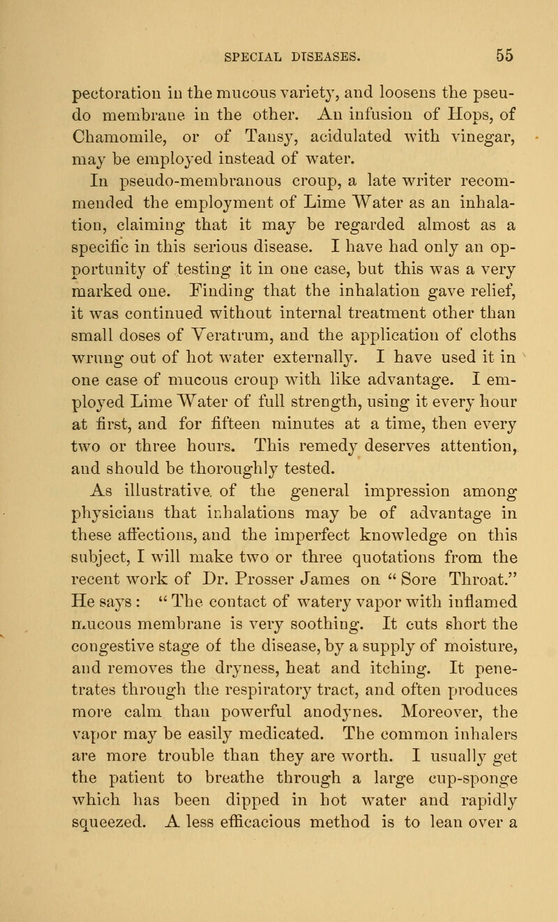 pectoration in the mucous variety, and loosens the pseu- do membrane in the other. An infusion of Hops, of Chamomile, or of Tansy, acidulated with vinegar, may be employed instead of water. In pseudo-membranous croup, a late writer recom- mended the employment of Lime Water as an inhala- tion, claiming that it may be regarded almost as a specific in this serious disease. I have had only an op- portunity of testing it in one case, but this was a very marked one. Finding that the inhalation gave relief, it was continued without internal treatment other than small doses of Yeratrum, and the application of cloths wrung out of hot water externally. I have used it in one case of mucous croup with like advantage. I em- ployed Lime Water of full strength, using it every hour at first, and for fifteen minutes at a time, then every two or three hours. This remedy deserves attention, and should be thoroughly tested. As illustrative, of the general impression among physicians that inhalations may be of advantage in these affections, and the imperfect knowledge on this subject, I will make two or three quotations from the recent work of Dr. Prosser James on  Sore Throat. He says :  The contact of watery vapor with inflamed mucous membrane is very soothing. It cuts short the congestive stage of the disease, by a supply of moisture, and removes the dryness, heat and itching. It pene- trates through the respiratory tract, and often produces more calm than powerful anodynes. Moreover, the vapor may be easily medicated. The common inhalers are more trouble than they are worth. I usually get the patient to breathe through a large cup-sponge which has been dipped in hot water and rapidly squeezed. A less efficacious method is to lean over a