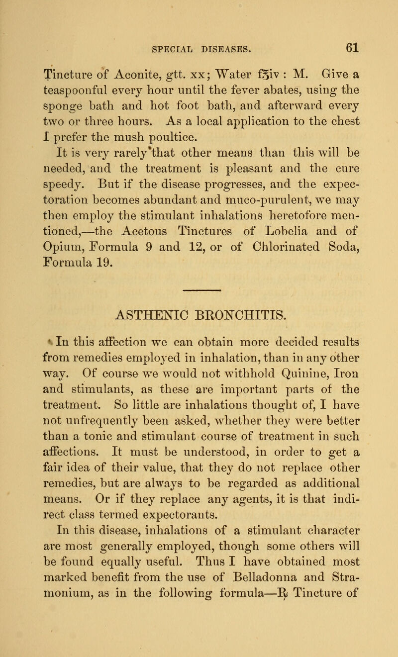 Tincture of Aconite, gtt. xx; Water fgiv : M. Give a teaspoonfui every hour until the fever abates, using the sponge bath and hot foot bath, and afterward every two or three hours. As a local application to the chest I prefer the mush poultice. It is very rarely *that other means than this will be needed, and the treatment is pleasant and the cure speedy. But if the disease progresses, and the expec- toration becomes abundant and muco-purulent, we may then employ the stimulant inhalations heretofore men- tioned,—the Acetous Tinctures of Lobelia and of Opium, Formula 9 and 12, or of Chlorinated Soda, Formula 19. ASTHENIC BKONCHITIS. ♦ In this affection we can obtain more decided results from remedies employed in inhalation, than in any other way. Of course we would not withhold Quinine, Iron and stimulants, as these are important parts of the treatment. So little are inhalations thought of, I have not unfrequently been asked, whether they were better than a tonic and stimulant course of treatment in such affections. It must be understood, in order to get a fair idea of their value, that they do not replace other remedies, but are always to be regarded as additional means. Or if they replace any agents, it is that indi- rect class termed expectorants. In this disease, inhalations of a stimulant character are most generally employed, though some others will be found equally useful. Thus I have obtained most marked benefit from the use of Belladonna and Stra- monium, as in the following formula—ty, Tincture of