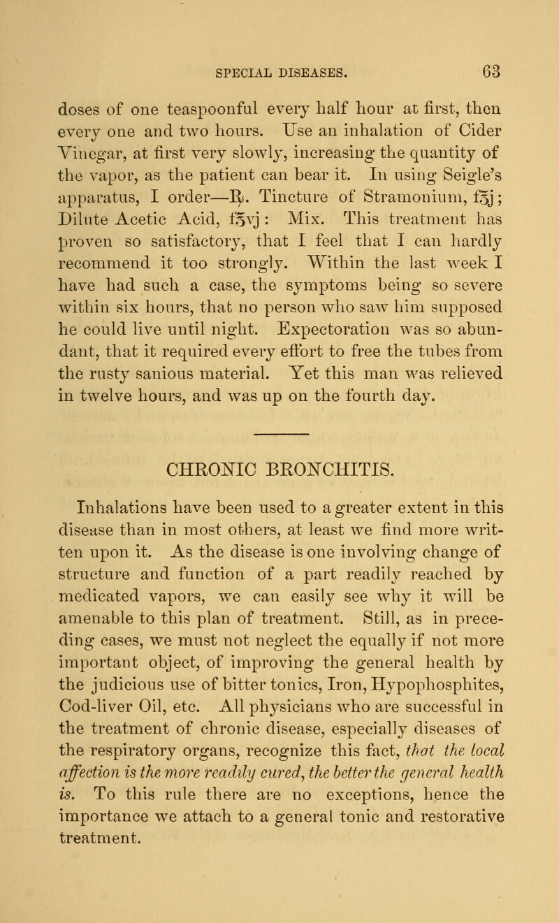 doses of one teaspoonful every half hour at first, then every one and two hours. Use an inhalation of Cider Vinegar, at first very slowly, increasing the quantity of the vapor, as the patient can bear it. In using Seigle's apparatus, I order—1^. Tincture of Stramonium, fgj; Dilute Acetic Acid, fgvj : Mix. This treatment has proven so satisfactory, that I feel that I can hardly recommend it too strongly. Within the last week I have had such a case, the symptoms being so severe within six hours, that no person who saw him supposed he could live until night. Expectoration was so abun- dant, that it required every effort to free the tubes from the rusty sanious material. Yet this man was relieved in twelve hours, and was up on the fourth day. CHROMIC BRONCHITIS. Inhalations have been used to a greater extent in this disease than in most others, at least we find more writ- ten upon it. As the disease is one involving change of structure and function of a part readily reached by medicated vapors, we can easily see why it will be amenable to this plan of treatment. Still, as in prece- ding cases, we must not neglect the equally if not more important object, of improving the general health by the judicious use of bitter tonics, Iron, Hypophosphites, Cod-liver Oil, etc. All physicians who are successful in the treatment of chronic disease, especially diseases of the respiratory organs, recognize this fact, that the local affection is the more readily cured, the better the general health is. To this rule there are no exceptions, hence the importance we attach to a general tonic and restorative treatment.