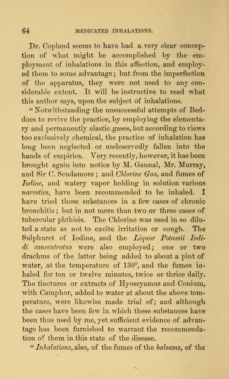 Dr. Copland seems to have had a very clear concep- tion of what might be accomplished by the em- ployment of inhalations in this affection, and employ- ed them to some advantage; but from the imperfection of the apparatus, they were not used to any con- siderable extent. It will be instructive to read what this author says, upon the subject of inhalations.  Notwithstanding the unsuccessful attempts of Bed- does to revive the practice, by employing the elementa- ry and permanently elastic.gases, but according to views too exclusively chemical, the practice of inhalation has long been neglected or undeservedly fallen into the hands of empirics. Very recently, however, it has been brought again into notice by M. Gannal, Mr. Murray, and Sir C. Scudamore ; and Chlorine Gas, and fumes of Iodine, and watery vapor holding in solution various narcotics, have been recommended to be inhaled. I have tried those substances in a few cases of chronic bronchitis; but in not more than two or three cases of tubercular phthisis. The Chlorine was used in so dilu- ted a state as not to excite irritation or cough. The Sulphuret of Iodine, and the Liquor Potassii Iodi- di concentratus were also employed; one or two drachms of the latter being added to about a pint of water, at the temperature of 130°, and the fumes in- haled for ten or twelve minutes, twice or thrice daily. The tinctures or extracts of Hyoscyamus and Conium, with Camphor, added to water at about the above tem- perature, were likewise made trial of; and although the cases have been few in which these substances have been thus used by me, yet sufficient evidence of advan- tage has been furnished to warrant the recommenda- tion of them in this state of the disease.  Inhalations, also, of the fumes of the balsams, of the