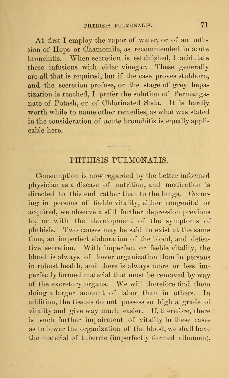 At first I employ the vapor of water, or of an infu- sion of Hops or Chamomile, as recommended in acute bronchitis. When secretion is established, I acidulate these infusions with cider vinegar. These generally are all that is required, but if the case proves stubborn, and the secretion profuse, or the stage of grey hepa- tization is reached, I prefer the solution of Permanga- nate of Potash, or of Chlorinated Soda. It is hardly worth while to name other remedies, as what was stated in the consideration of acute bronchitis is equally appli- cable here. PHTHISIS PULMOIsTALIS. Consumption is now regarded by the better informed physician as a disease of nutrition, and medication is directed to this end rather than to the lungs. Occur- ing in persons of feeble vitality, either congenital or acquired, we observe a still further depression previous to, or with the development of the symptoms of phthisis. Two causes may be said to exist at the same time, an imperfect elaboration of the blood, and defec- tive secretion. With imperfect or feeble vitality, the blood is alwa}^s of lower organization than in persons in robust health, and there is always more or less im- perfectly formed material that must be removed by way of the excretory organs. We will therefore find them doing a larger amount of labor than in others. In addition, the tissues do not possess so high a grade of vitality and give way much easier. If, therefore, there is such further impairment of vitality in these cases as to lower the organization of the blood, we shall have the material of tubercle (imperfectly formed albumen),