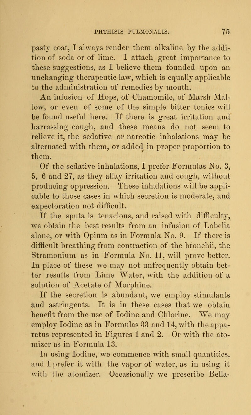 pasty coat, I always render them alkaline by the addi- tion of soda or of lime. I attach great importance to these suggestions, as I believe them founded upon an unchanging therapeutic law, which is equally applicable to the administration of remedies by mouth. An infusion of Hops, of Chamomile, of Marsh Mal- low, or even of some of the simple bitter tonics will be found useful here. If there is great irritation and harrassing cough, and these means do not seem to relieve it, the sedative or narcotic inhalations may be alternated with them, or added in proper proportion to them. Of the sedative inhalations, I prefer Formulas No. 3, 5, 6 and 27, as they allay irritation and cough, without producing oppression. These inhalations will be appli- cable to those cases in which secretion is moderate, and expectoration not difficult. If the sputa is tenacious, and raised with difficulty, we obtain the best results from an infusion of Lobelia alone, or with Opium as in Formula No. 9. If there is difficult breathing from contraction of the bronchii, the Stramonium as in Formula No. 11, will prove better. In place of these wre may not unfrequently obtain bet- ter results from Lime Water, with the addition of a solution of Acetate of Morphine. If the secretion is abundant, we employ stimulants and astringents. It is in these cases that we obtain benefit from the use of Iodine and Chlorine. We may employ Iodine as in Formulas 33 and 14, with the appa- ratus represented in Figures 1 and 2. Or with the ato- mizer as in Formula 13. In using Iodine, we commence with small quantities, and I prefer it with the vapor of water, as in using it with the atomizer. Occasionally we prescribe Bella-