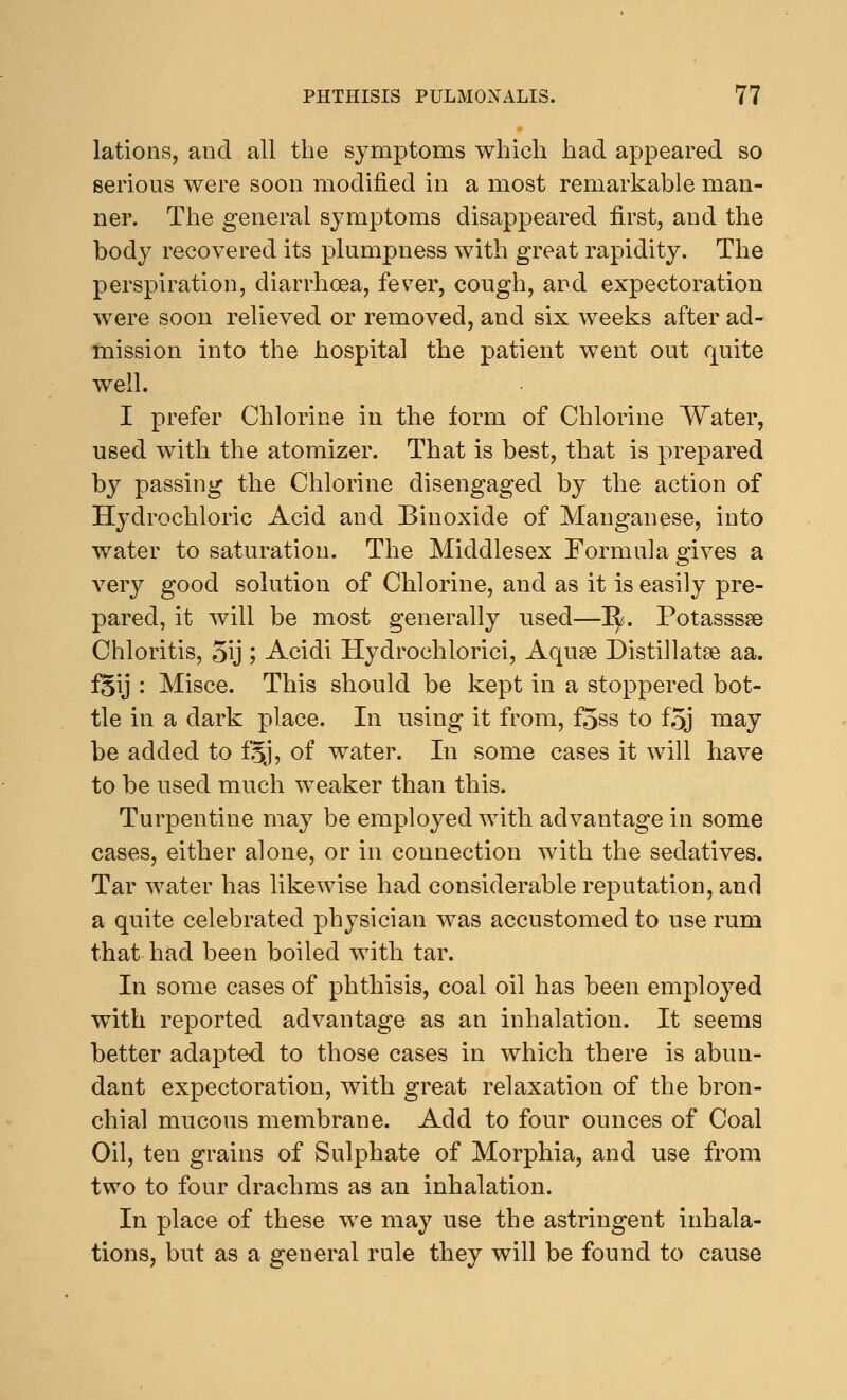 lations, and all the symptoms which had appeared so serious were soon modified in a most remarkable man- ner. The general symptoms disappeared first, and the body recovered its plumpness with great rapidity. The perspiration, diarrhoea, fever, cough, and expectoration were soon relieved or removed, and six weeks after ad- mission into the hospital the patient went out quite well. I prefer Chlorine in the form of Chlorine Water, used with the atomizer. That is best, that is prepared by passing the Chlorine disengaged by the action of Hydrochloric Acid and Binoxide of Manganese, into water to saturation. The Middlesex Formula gives a very good solution of Chlorine, and as it is easily pre- pared, it will be most generally used—~fy. Potasssaa Chloritis, 5\j; Acidi Hydrochlorici, Aquae Distillatse aa. fgij : Misce. This should be kept in a stoppered bot- tle in a dark place. In using it from, foss to foj may be added to f'5j, of water. In some cases it will have to be used much weaker than this. Turpentine may be employed with advantage in some cases, either alone, or in connection with the sedatives. Tar water has likewise had considerable reputation, and a quite celebrated physician was accustomed to use rum that had been boiled with tar. In some cases of phthisis, coal oil has been employed with reported advantage as an inhalation. It seems better adapted to those cases in which there is abun- dant expectoration, with great relaxation of the bron- chial mucous membrane. Add to four ounces of Coal Oil, ten grains of Sulphate of Morphia, and use from two to four drachms as an inhalation. In place of these we may use the astringent inhala- tions, but as a general rule they will be found to cause