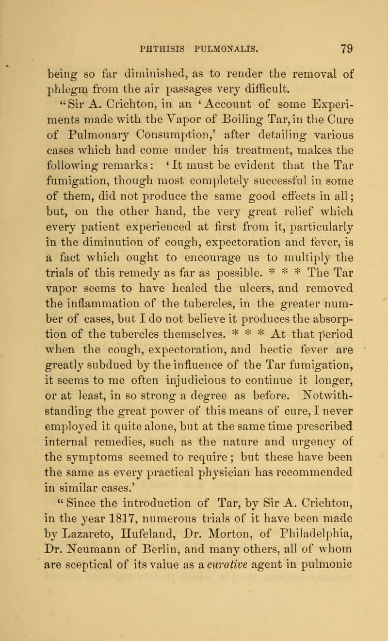 being so far diminished, as to render the removal of phlegm from the air passages very difficult.  Sir A. C rich ton: in an 'Account of some Experi- ments made with the Vapor of Boiling Tar, in the Cure of Pulmonary Consumption,' after detailing various cases which had come under his treatment, makes the following remarks : ' It must be evident that the Tar fumigation, though most completely successful in some of them, did not produce the same good effects in all; but, on the other hand, the very great relief which every patient experienced at first from it, particularly in the diminution of cough, expectoration and fever, is a fact which ought to encourage us to multiply the trials of this remedy as far as possible. * *. * The Tar vapor seems to have healed the ulcers, and removed the inflammation of the tubercles, in the greater num- ber of cases, but I do not believe it produces the absorp- tion of the tubercles themselves. * * * At that period when the cough, expectoration, and hectic fever are greatly subdued by the influence of the Tar fumigation, it seems to me often injudicious to continue it longer, or at least, in so strong a degree as before. Notwith- standing the great power of this means of cure, I never employed it quite alone, but at the same time prescribed internal remedies, such as the nature and urgency of the symptoms seemed to require ; but these have been the same as every practical physician has recommended in similar cases.'  Since the introduction of Tar, by Sir A. Crichton, in the year 1817, numerous trials of it have been made by Lazareto, Hufeland, Dr. Morton, of Philadelphia, Dr. Neumann of Berlin, and many others, all of whom are sceptical of its value as a curative agent in pulmonic