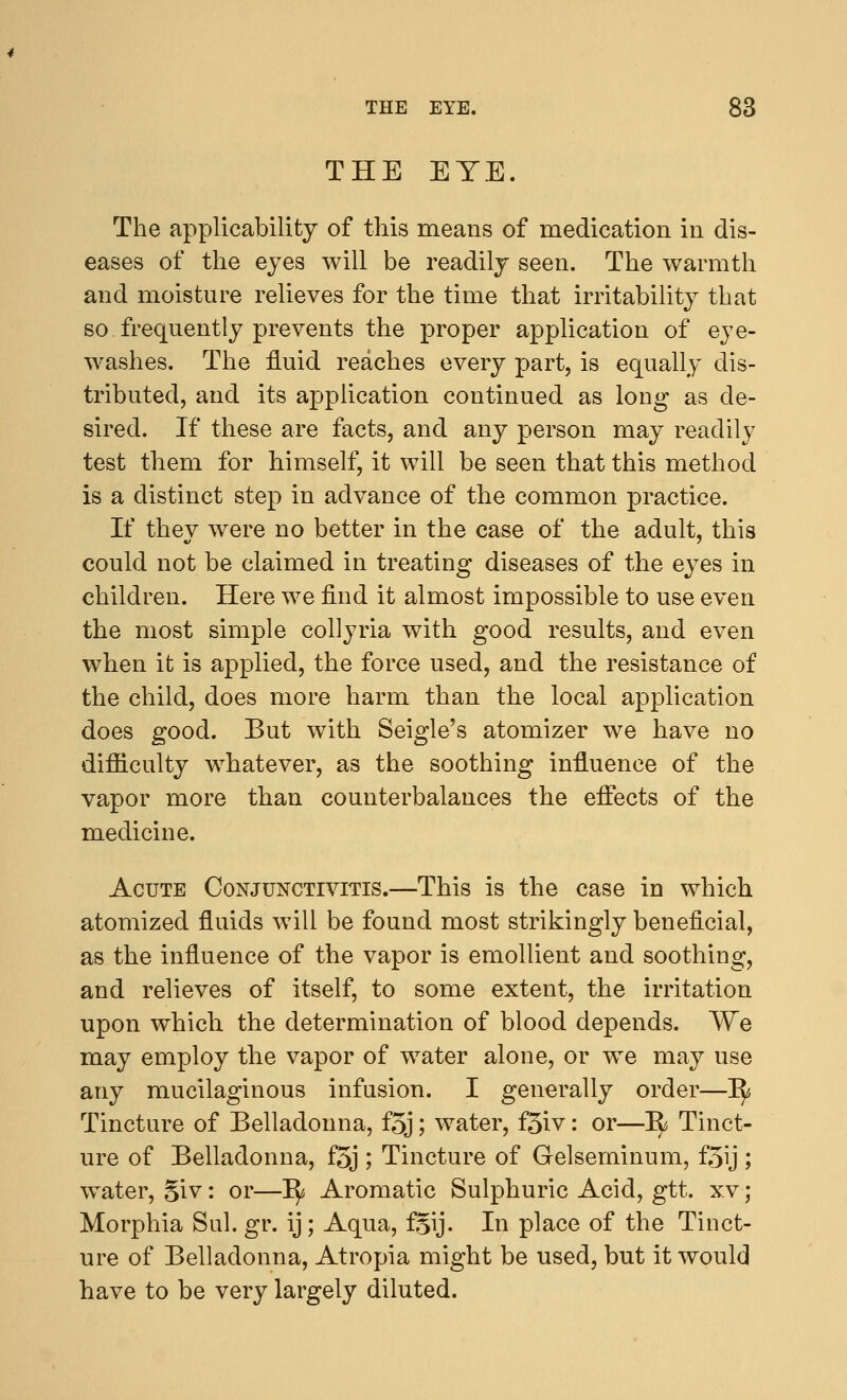 THE EYE. The applicability of this means of medication in dis- eases of the eyes will be readily seen. The warmth and moisture relieves for the time that irritability that so. frequently prevents the proper application of eye- washes. The fluid reaches every part, is equally dis- tributed, and its application continued as long as de- sired. If these are facts, and any person may readily test them for himself, it will be seen that this method is a distinct step in advance of the common practice. If they were no better in the case of the adult, this could not be claimed in treating diseases of the eyes in children. Here we find it almost impossible to use even the most simple collyria with good results, and even when it is applied, the force used, and the resistance of the child, does more harm than the local application does good. But with Seigle's atomizer we have no difficulty whatever, as the soothing influence of the vapor more than counterbalances the effects of the medicine. Acute Conjunctivitis.—This is the case in which atomized fluids will be found most strikingly beneficial, as the influence of the vapor is emollient and soothing, and relieves of itself, to some extent, the irritation upon which the determination of blood depends. We may employ the vapor of water alone, or we may use any mucilaginous infusion. I generally order—~fy Tincture of Belladonna, f3j; water, f3iv: or—1^ Tinct- ure of Belladonna, f5j ; Tincture of Gelseminum, f5ij ; water, 5iv: or—^ Aromatic Sulphuric Acid, gtt. xvj Morphia Sul. gr. ij; Aqua, f§ij. In place of the Tinct- ure of Belladonna, Atropia might be used, but it would have to be very largely diluted.