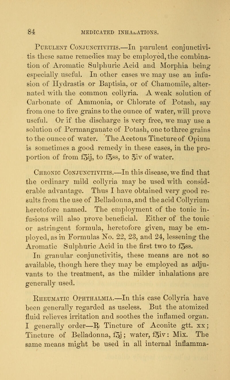 Purulent Conjunctivitis.—In purulent conjunctivi- tis these same remedies maybe employed,the combina- tion of Aromatic Sulphuric Acid and Morphia being especially useful. In other cases we may use an infu- sion of Hydrastis or Baptisia, or of Chamomile, alter- nated with the common collyria. A weak solution of Carbonate of Ammonia, or Chlorate of Potash, sav from one to five grains to the ounce of water, will prove useful. Or if the discharge is very free, we may use a solution of Permanganate of Potash, one to three grains to the ounce of water. The Acetous Tincture of Opium is sometimes a good remedy in these cases, in the pro- portion of from f5\j, to fgss, to §iv of water. Chronic Conjunctivitis.—In this disease, we find that the ordinary mild collyria may be used with consid- erable advantage. Thus I have obtained very good re- sults from the use of Belladonna, and the acid Collyrium heretofore named. The employment of the tonic in- fusions will also prove beneficial. Either of the tonic or astringent formula, heretofore given, may be em- ployed, as in Formulas No. 22, 23, and 24, lessening the Aromatic Sulphuric Acid in the first two to f'5ss. In granular conjunctivitis, these means are not so available, though here they may be employed as adju- vants to the treatment, as the milder inhalations are generally used. Eheumatic Ophthalmia.—In this case Collyria have been generally regarded as useless. But the atomized fluid relieves irritation and soothes the inflamed organ. I generally order—^ Tincture of Aconite gtt. xx; Tincture of Belladonna, f%j; water, fgiv: Mix. The same means might be used in all internal inflamma-