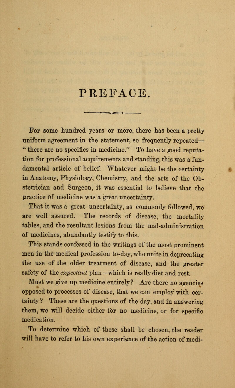 PREFACE. For some hundred years or more, there has been a pretty uniform agreement in the statement, so frequently repeated—  there are no specifics in medicine. To have a good reputa- tion for professional acquirements and standing, this was a fun- damental article of belief. Whatever might be the certainty in Anatomy, Physiology, Chemistry, and the arts of the Ob- stetrician and Surgeon, it was essential to believe that the practice of medicine was a great uncertainty. That it was a great uncertainty, as commonly followed, we are well assured. The records of disease, the mortality tables, and the resultant lesions from the mal-administration of medicines, abundantly testify to this. This stands confessed in the writings of the most prominent men in the medical profession to-day, who unite in deprecating the use of the older treatment of disease, and the greater safety of the expectant plan—which is really diet and rest. Must we give up medicine entirely? Are there no agencies opposed to processes of disease, that we can employ with cer- tainty ? These are the questions of the day, and in answering them, we will decide either for no medicine, or for specific medication. To determine which of these shall be chosen, the reader will have to refer to his own experience of the action of medi-