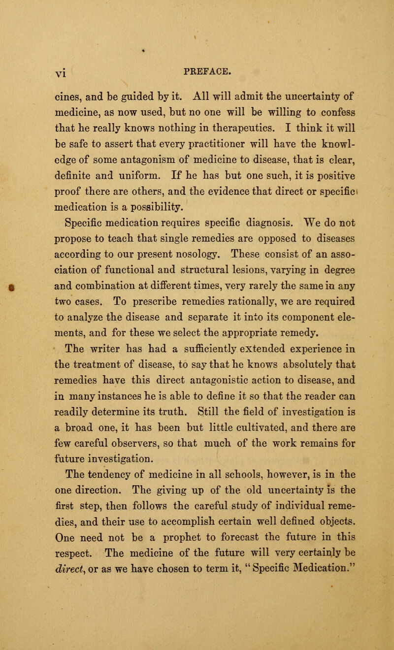 cines, and be guided by it. All will admit the uncertainty of medicine, as now used, but no one will be willing to confess that lie really knows nothing in therapeutics. I think it will be safe to assert that every practitioner will have the knowl- edge of some antagonism of medicine to disease, that is clear, definite and uniform. If he has but one such, it is positive proof there are others, and the evidence that direct or specific i medication is a possibility. Specific medication requires specific diagnosis. We do not propose to teach that single remedies are opposed to diseases according to our present nosology. These consist of an asso- ciation of functional and structural lesions, varying in degree and combination at different times, very rarely the same in any two cases. To prescribe remedies rationally, we are required to analyze the disease and separate it into its component ele- ments, and for these we select the appropriate remedy. The writer has had a sufficiently extended experience in the treatment of disease, to say that he knows absolutely that remedies have this direct antagonistic action to disease, and in many instances he is able to define it so that the reader can readily determine its truth. Still the field of investigation is a broad one, it has been but little cultivated, and there are few careful observers, so that much of the work remains for future investigation. The tendency of medicine in all schools, however, is in the one direction. The giving up of the old uncertainty is the first step, then follows the careful study of individual reme- dies, and their use to accomplish certain well defined objects. One need not be a prophet to forecast the future in this respect. The medicine of the future will very certainly be direct, or as we have chosen to term it,  Specific Medication.