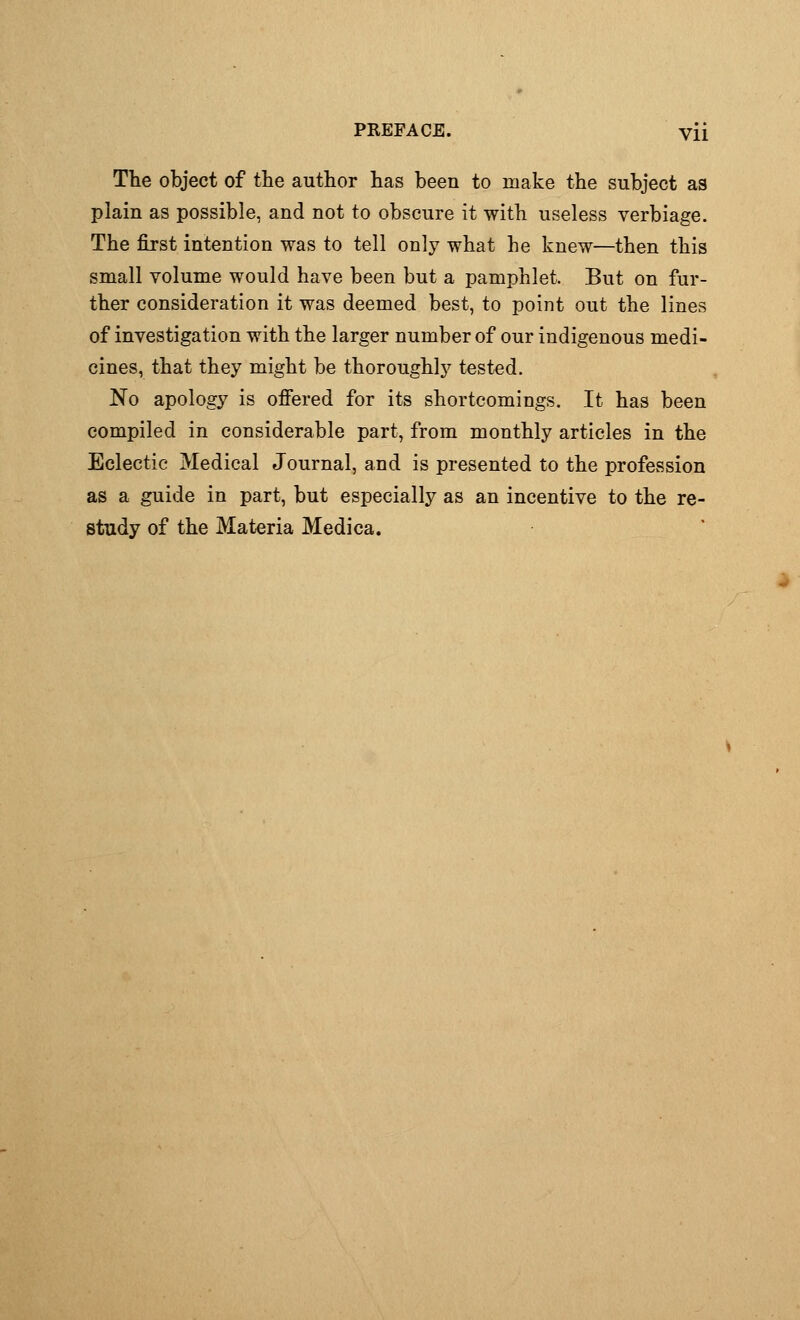 The object of the author has been to make the subject as plain as possible, and not to obscure it with useless verbiage. The first intention was to tell only what he knew—then this small volume would have been but a pamphlet. But on fur- ther consideration it was deemed best, to point out the lines of investigation with the larger number of our indigenous medi- cines, that they might be thoroughly tested. No apology is offered for its shortcomings. It has been compiled in considerable part, from monthly articles in the Eclectic Medical Journal, and is presented to the profession as a guide in part, but especially as an incentive to the re- study of the Materia Medica.