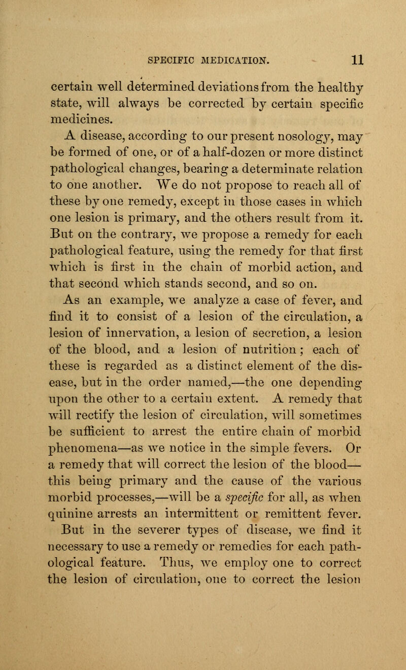 certain well determined deviations from the healthy state, will always be corrected by certain specific medicines. A disease, according to our present nosology, may be formed of one, or of a half-dozen or more distinct pathological changes, bearing a determinate relation to one another. We do not propose to reach all of these by one remedy, except in those cases in which one lesion is primary, and the others result from it. But on the contrary, we propose a remedy for each pathological feature, using the remedy for that first which is first in the chain of morbid action, and that second which stands second, and so on. As an example, we analyze a case of fever, and find it to consist of a lesion of the circulation, a lesion of innervation, a lesion of secretion, a lesion of the blood, and a lesion of nutrition; each of these is regarded as a distinct element of the dis- ease, but in the order named,—the one depending upon the other to a certain extent. A remedy that will rectify the lesion of circulation, will sometimes be sufficient to arrest the entire chain of morbid phenomena—as we notice in the simple fevers. Or a remedy that will correct the lesiou of the blood— this being primary and the cause of the various morbid processes,—will be a specific for all, as when quinine arrests an intermittent or remittent fever. But in the severer types of disease, we find it necessary to use a remedy or remedies for each path- ological feature. Thus, we employ one to correct the lesion of circulation, one to correct the lesion