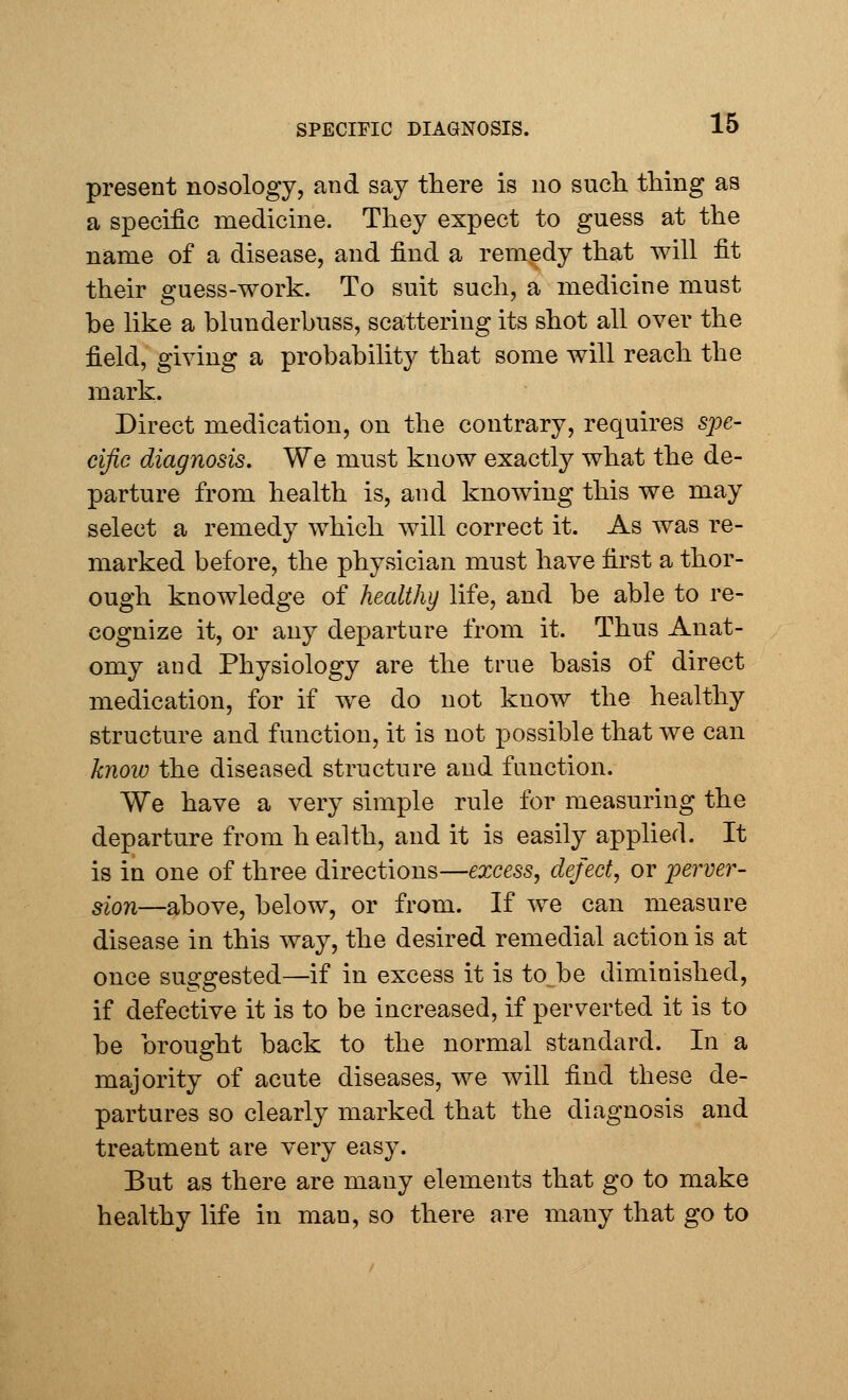 present nosology, and say there is no such thing as a specific medicine. They expect to guess at the name of a disease, and find a remedy that will fit their guess-work. To suit such, a medicine must be like a blunderbuss, scattering its shot all over the field, giving a probability that some will reach the mark. Direct medication, on the contrary, requires spe- cific diagnosis. We must know exactly what the de- parture from health is, and knowing this we may select a remedy which will correct it. As was re- marked before, the physician must have first a thor- ough knowledge of healthy life, and be able to re- cognize it, or any departure from it. Thus Anat- omy and Physiology are the true basis of direct medication, for if we do not know the healthy structure and function, it is not possible that we can know the diseased structure and function. We have a very simple rule for measuring the departure from health, and it is easily applied. It is in one of three directions—excess, defect, or perver- sion—above, below, or from. If we can measure disease in this way, the desired remedial action is at once suggested—if in excess it is to be diminished, if defective it is to be increased, if perverted it is to be brought back to the normal standard. In a majority of acute diseases, we will find these de- partures so clearly marked that the diagnosis and treatment are very easy. But as there are many elements that go to make healthy life in man, so there are many that go to