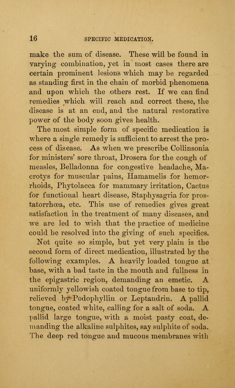 make the sum of disease. These will be found in varying combination, yet in most cases there are certain prominent lesions which may be regarded as standing first in the chain of morbid phenomena and upon which the others rest. If we can find remedies which will reach and correct these, the disease is at an end, and the natural restorative power of the body soon gives health. The most simple form of specific medication is where a single remedy is sufficient to arrest the pro- cess of disease. As when we prescribe Collinsonia for ministers' sore throat, Drosera for the cough of measles, Belladonna for congestive headache, Ma- crotys for muscular pains, Hamamelis for hemor- rhoids, Phytolacca for mammary irritation, Cactus for functional heart disease, Staphysagria for pros- tatorrhoea, etc. This use of remedies gives great satisfaction in the treatment of many diseases, and we are led to wish that the practice of medicine could be resolved into the giving of such specifics. Not quite so simple, but yet very plain is the second form of direct medication, illustrated by the following examples. A heavily loaded tongue at base, with a bad taste in the mouth and fullness in the epigastric region, demanding an emetic. A uniformly yellowish coated tongue from base to tip, relieved by Podophyllin or Leptandrin. A pallid tongue, coated white, calling for a salt of soda. A pallid large tongue, with a moist pasty coat, de- manding the alkaline sulphites, say sulphite of soda. The deep red tongue and mucous membranes with