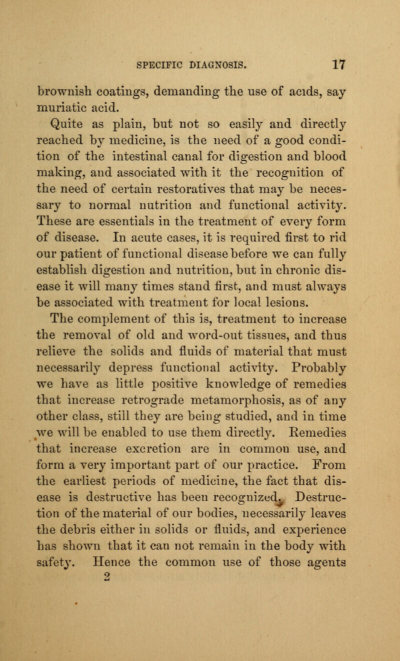 brownish coatings, demanding the use of acids, say muriatic acid. Quite as plain, but not so easily and directly reached by medicine, is the need of a good condi- tion of the intestinal canal for digestion and blood making, and associated with it the recognition of the need of certain restoratives that may be neces- sary to normal nutrition and functional activity. These are essentials in the treatment of every form of disease. In acute cases, it is required first to rid our patient of functional disease before we can fully establish digestion and nutrition, but in chronic dis- ease it will many times stand first, and must always be associated with treatment for local lesions. The complement of this is, treatment to increase the removal of old and word-out tissues, and thus relieve the solids and fluids of material that must necessarily depress functional activity. Probably we have as little positive knowledge of remedies that increase retrograde metamorphosis, as of any other class, still they are being studied, and in time we will be enabled to use them directly. Remedies that increase excretion are in common use, and form a very important part of our practice. From the earliest periods of medicine, the fact that dis- ease is destructive has been recognized. Destruc- tion of the material of our bodies, necessarily leaves the debris either in solids or fluids, and experience has shown that it can not remain in the body with safety. Hence the common use of those agents