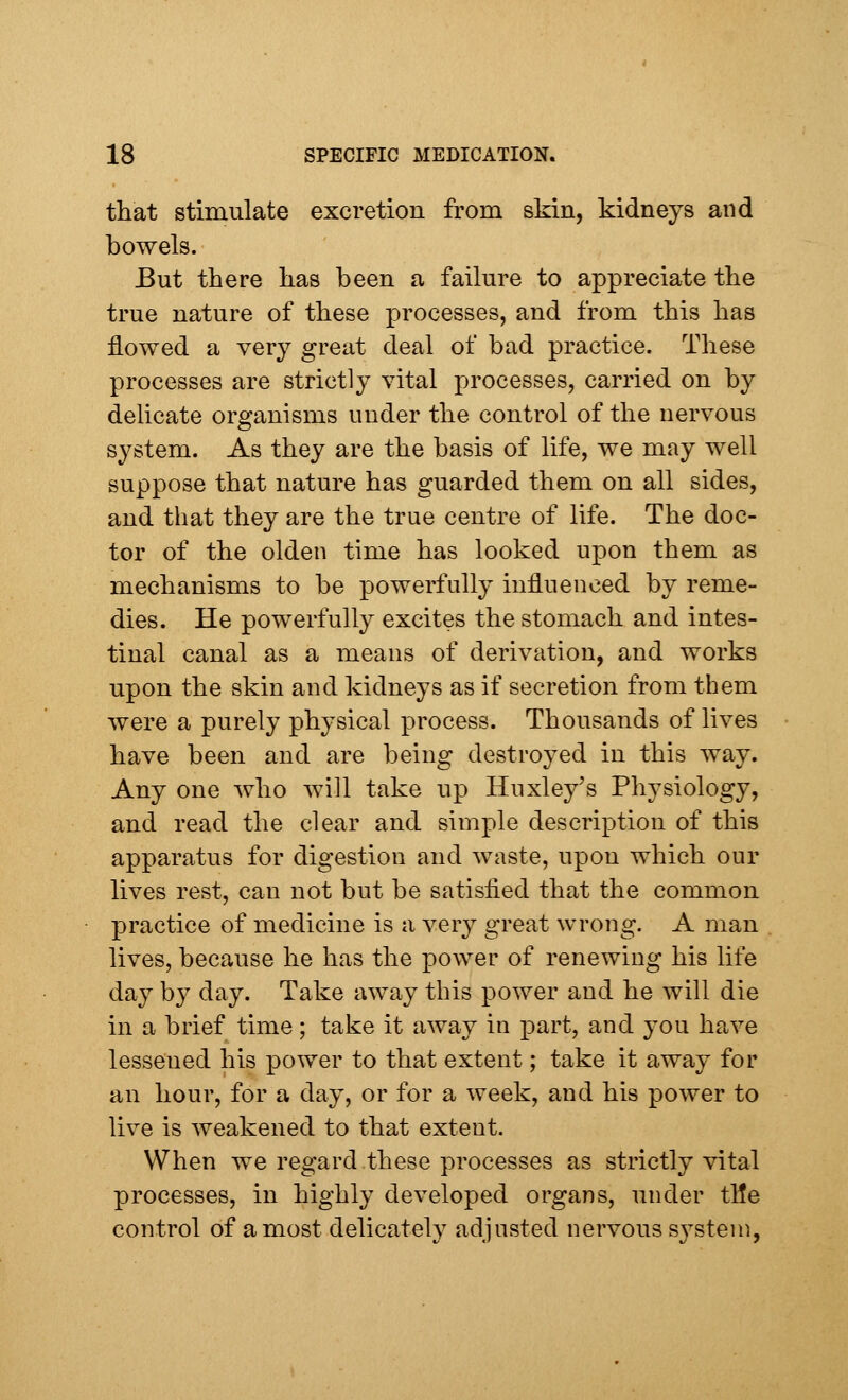 that stimulate excretion from skin, kidneys and bowels. But there has been a failure to appreciate the true nature of these processes, and from this has flowed a very great deal of bad practice. These processes are strictly vital processes, carried on by delicate organisms under the control of the nervous system. As they are the basis of life, we may well suppose that nature has guarded them on all sides, and that they are the true centre of life. The doc- tor of the olden time has looked upon them as mechanisms to be powerfully influenced by reme- dies. He powerfully excites the stomach and intes- tinal canal as a means of derivation, and works upon the skin and kidneys as if secretion from them were a purely physical process. Thousands of lives have been and are being destroyed in this way. Any one who will take up Huxley's Physiology, and read the clear and simple description of this apparatus for digestion and waste, upon which our lives rest, can not but be satisfied that the common practice of medicine is a very great wrong. A man lives, because he has the power of renewing his life day by day. Take away this power and he will die in a brief time; take it away in part, and you have lesseued his power to that extent; take it away for an hour, for a day, or for a week, and his power to live is weakened to that extent. When we regard these processes as strictly vital processes, in highly developed organs, under tile control of a most delicately adjusted nervous system,