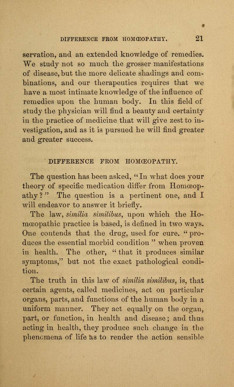 servation, and an extended knowledge of remedies. We study not so much the grosser manifestations of disease, but the more delicate shadings and com- binations, and our therapeutics requires that we have a most intimate knowledge of the influence of remedies upon the human body. In this field of study the physician will find a beauty and certainty in the practice of medicine that will give zest to in- vestigation, and as it is pursued he will find greater and greater success. DIFFERENCE FROM HOMCEOPATHY. The question has been asked, In what does your theory of specific medication differ from Homoeop- athy ?  The question is a pertinent one, and I will endeavor to answer it briefly. The law, similia sim.Uibus, upon which the Ho- moeopathic practice is based, is defined in two ways. One contends that the drug, used for cure,  pro- duces the essential morbid condition  when proven in health. The other,  that it produces similar symptoms, but not the exact pathological condi- tion. The truth in this law of similia similibus, is, that certain agents, called medicines, act on particular organs, parts, and functions of the human body in a uniform manner. They act equally on the organ, part, or function, in health and disease; and thus acting in health, they produce such change in the phenomena of life as to render the action sensible