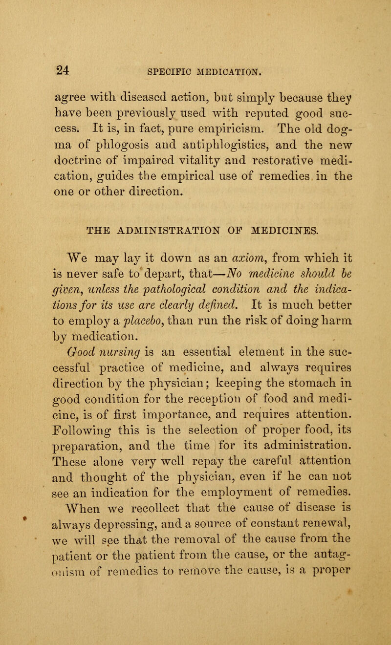 agree with diseased action, but simply because they have been previously used with reputed good suc- cess. It is, in fact, pure empiricism. The old dog- ma of phlogosis and antiphlogistics, and the new doctrine of impaired vitality and restorative medi- cation, guides the empirical use of remedies in the one or other direction. THE ADMINISTKATION OF MEDICINES. We may lay it down as an axiom, from which it is never safe to depart, that—No medicine should be given, unless the pathological condition and the indica- tions for its use are clearly defined. It is much better to employ a placebo, than run the risk of doing harm by medication. Good nursing is an essential element in the suc- cessful practice of medicine, and always requires direction by the physician; keeping the stomach in good condition for the reception of food and medi- cine, is of first importance, and requires attention. Following this is the selection of proper food, its preparation, and the time for its administration. These alone very well repay the careful attention and thought of the physician, even if he can not see an indication for the employment of remedies. When we recollect that the cause of disease is always depressing, and a source of constant renewal, we will see that the removal of the cause from the patient or the patient from the cause, or the antag- onism of remedies to remove the cause, is a proper