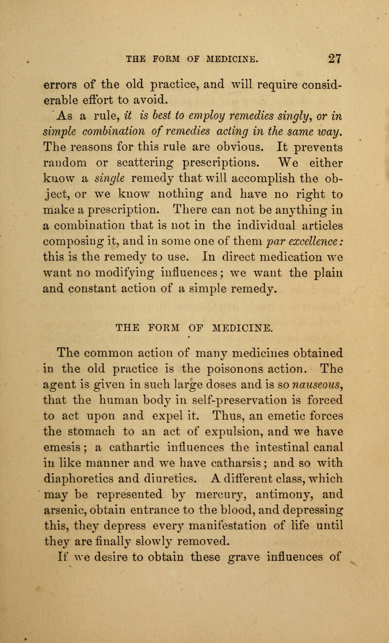 errors of the old practice, and will require consid- erable effort to avoid. ' As a rule, it is best to employ remedies singly, or in simple combination of remedies acting in the same way. The reasons for this rule are obvious. It prevents random or scattering prescriptions. We either know a single remedy that will accomplish the ob- ject, or we know nothing and have no right to make a prescription. There can not be anything in a combination that is not in the individual articles composing it, and in some one of them par excellence: this is the remedy to use. In direct medication we want no modifying influences; we want the plain and constant action of a simple remedy. THE FORM OF MEDICINE. The common action of many medicines obtained in the old practice is the poisonous action. The agent is given in such large doses and is so nauseous, that the human body in self-preservation is forced to act upon and expel it. Thus, an emetic forces the stomach to an act of expulsion, and we have emesis; a cathartic influences the intestinal canal in like manner and we have catharsis ; and so with diaphoretics and diuretics. A different class, which may be represented by mercnry, antimony, and arsenic, obtain entrance to the blood, and depressing this, they depress every manifestation of life until they are finally slowly removed. If we desire to obtain these grave influences of