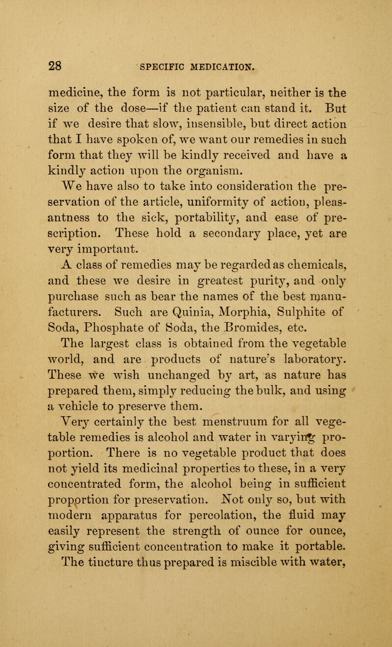 medicine, the form is not particular, neither is the size of the dose—if the patient can stand it. But if we desire that slow, insensible, but direct action that I have spoken of, we want our remedies in such form that they will be kindly received and have a kindly action upon the organism. We have also to take into consideration the pre- servation of the article, uniformity of action, pleas- antness to the sick, portability, and ease of pre- scription. These hold a secondary place, yet are very important. A class of remedies may be regarded as chemicals, and these we desire in greatest purity, and only purchase such as bear the names of the best manu- facturers. Such are Quinia, Morphia, Sulphite of Soda, Phosphate of Soda, the Bromides, etc. The largest class is obtained from the vegetable world, and are products of nature's laboratory. These we wish unchanged b\^ art, as nature ha3 prepared them, simply reducing the bulk, and using a vehicle to preserve them. Very certainly the best menstruum for all vege- table remedies is alcohol and water in varying pro- portion. There is no vegetable product that does not yield its medicinal properties to these, in a very concentrated form, the alcohol being in sufficient propprtion for preservation. .Not only so, but with modern apparatus for percolation, the fluid may easily represent the strength of ounce for ounce, giving sufficient concentration to make it portable. The tincture thus prepared is miscible with water,