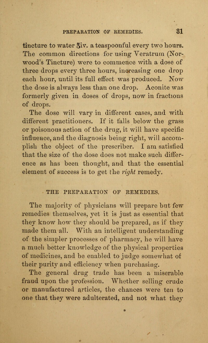 tincture to water giv. a teaspoonful every two hours. The common directions for using Veratrum (Nor- wood's Tincture) were to commence with a dose of three drops every three hours, increasing one drop each hour, until its full effect was produced. Now the dose is always less than one drop. Aconite was formerly given in doses of drops, now in fractions of drops. The dose will vary in different cases, and with different practitioners. If it falls below the grass or poisonous action of the drug, it will have specific influence, and the diagnosis being right, will accom- plish the object of the prescriber. I am satisfied that the size of the dose does not make such differ- ence as has been thought, and that the essential element of success is to get the right remedy. THE PREPAKATION OF KEMEDIES. The majority of physicians will prepare but few remedies themselves, yet it is just as essential that they know how they should be prepared, as if they made them all. With an intelligent understanding of the simpler processes of pharmacy, he will have a much better knowledge of the physical properties of medicines, and be enabled to judge somewhat of their purity and efficiency when purchasing. The general drug trade has been a miserable fraud upon the profession. Whether selling crude or manufactured articles, the chances were ten to one that they were adulterated, and not what they