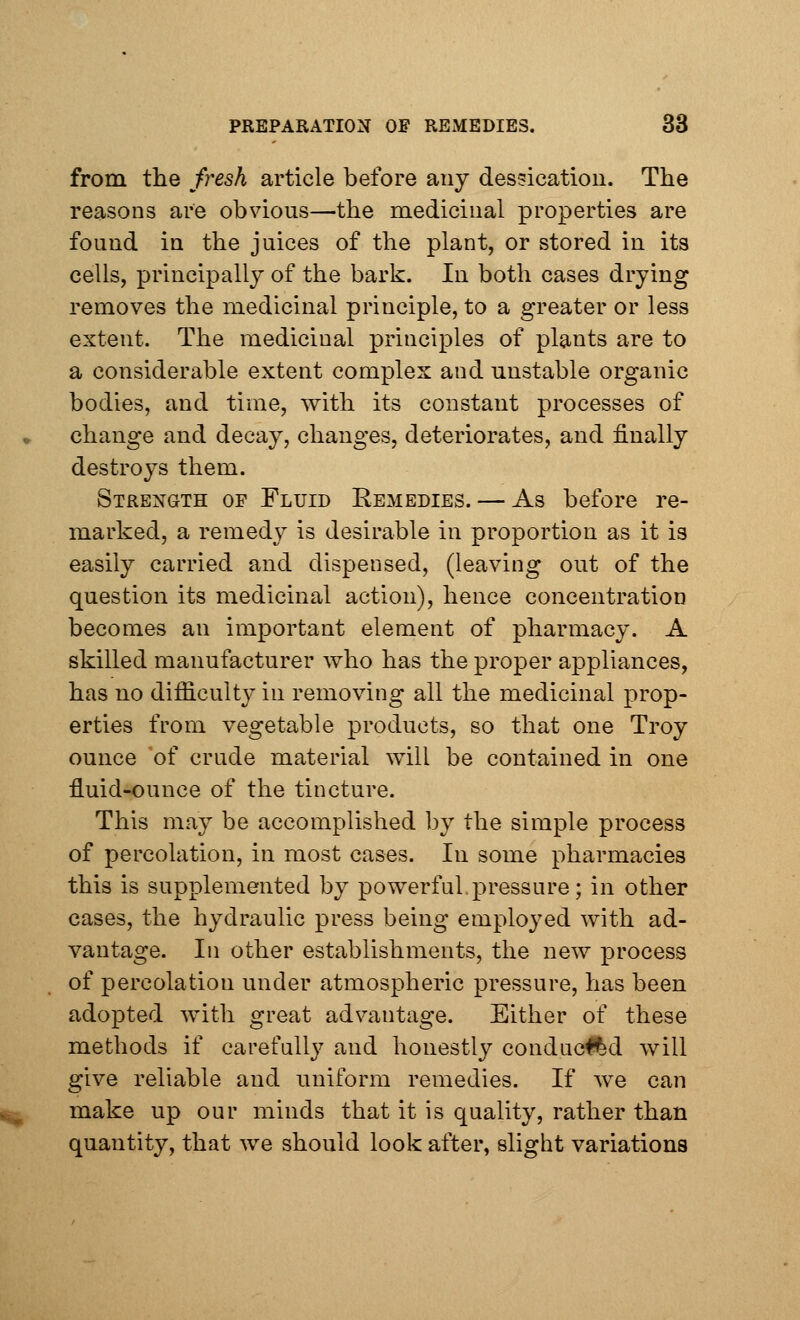 from the fresh article before any dessication. The reasons are obvious—the medicinal properties are found in the juices of the plant, or stored in its cells, principally of the bark. In both cases drying removes the medicinal principle, to a greater or less extent. The medicinal principles of plants are to a considerable extent complex and unstable organic bodies, and time, with its constant processes of change and decay, changes, deteriorates, and finally destroys them. Strength of Fluid Remedies. — As before re- marked, a remedy is desirable in proportion as it is easily carried and dispensed, (leaving out of the question its medicinal action), hence concentration becomes an important element of pharmacy. A skilled manufacturer who has the proper appliances, has no difficulty in removing all the medicinal prop- erties from vegetable products, so that one Troy ounce of crude material will be contained in one fluid-ounce of the tincture. This may be accomplished by the simple process of percolation, in most cases. In some pharmacies this is supplemented by powerful,pressure; in other cases, the hydraulic press being employed with ad- vantage. In other establishments, the new process of percolation under atmospheric pressure, has been adopted with great advantage. Either of these methods if carefully and honestly conduced will give reliable and uniform remedies. If we can make up our minds that it is quality, rather than quantity, that we should look after, slight variations