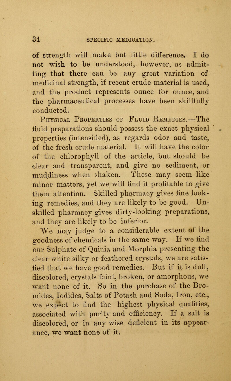 of strength will make but little difference. I do not wish to be understood, however, as admit- ting that there can be any great variation of medicinal strength, if recent crude material is used, and the product represents ounce for ounce, and the pharmaceutical processes have been skillfully conducted. Physical Properties of Fluid Remedies.—The fluid preparations should possess the exact physical properties (intensified), as regards odor and taste, of the fresh crude material. It will have the color of the chlorophyll of the article, but should be clear and transparent, and give no sediment, or muddiness when shaken. These may seem like minor matters, yet we will find it profitable to give them attention. Skilled pharmacy gives fine look- ing remedies, and they are likely to be good. Un- skilled pharmacy gives dirty-looking preparations, and they are likely to be inferior. We may judge to a considerable extent of the goodness of chemicals in the same way. If we find our Sulphate of Quinia and Morphia presenting the clear white silky or feathered crystals, we are satis- fied that we have good remedies. But if it is dull, discolored, crystals faint, broken, or amorphous, we want none of it. So in the purchase of the Bro- mides, Iodides, Salts of Potash and Soda, Iron, etc., we expect to find the highest physical qualities, associated with purity and efficiency. If a salt is discolored, or in any wise deficient in its appear- ance, we want none of it.