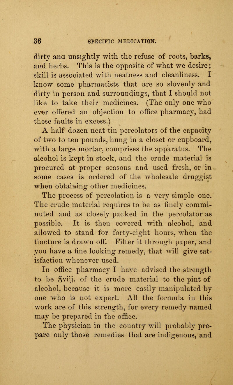 dirty ana unsightly with the refuse of roots, barks, and herbs. This is the opposite of what we desire; skill is associated with neatness and cleanliness. I know some pharmacists that are so slovenly and dirty in person and surroundings, that I should not like to take their medicines. (The only one who ever offered an objection to office pharmacy, had these faults in excess.) A half dozen neat tin percolators of the capacity of two to ten pounds, hung in a closet or cupboard, with a large mortar, comprises the apparatus. The alcohol is kept in stock, and the crude material is procured at proper seasons and used fresh, or in some cases is ordered of the wholesale druggist when obtaining other medicines. The process of percolation is a very simple one. The crude material requires to be as finely commi- nuted and as closely packed in the percolator as possible. It is then covered with alcohol, and allowed to stand for forty-eight hours, when the tincture is drawn oft*. Filter it through paper, and you have a fine looking remedy, that will give sat- isfaction whenever used. In office pharmacy I have advised the strength to be oviij. of the crude material to the pint of alcohol, because it is more easily manipulated by one who is not expert. All the formula in this work are of this strength, for every remedy named may be prepared in the office. The physician in the country will probably pre- pare only those remedies that are indigenous, and