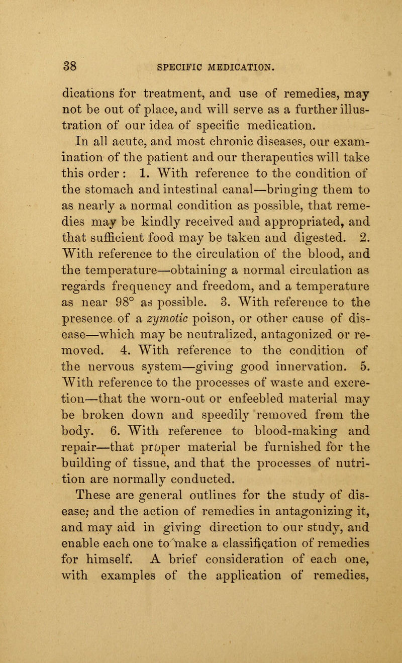 dications for treatment, and use of remedies, may not be out of place, and will serve as a further illus- tration of our idea of specific medication. In all acute, and most chronic diseases, our exam- ination of the patient and our therapeutics will take this order : 1. With reference to the condition of the stomach and intestinal canal—bringing them to as nearly a normal condition as possible, that reme- dies may be kindly received and appropriated, and that sufficient food may be taken and digested. 2. With reference to the circulation of the blood, and the temperature—obtaining a normal circulation as regards frequency and freedom, and a temperature as near 98° as possible. 3. With reference to the presence of a zymotic poison, or other cause of dis- ease—which may be neutralized, antagonized or re- moved. 4. With reference to the condition of the nervous system—giving good innervation. 5. With reference to the processes of waste and excre- tion—that the worn-out or enfeebled material may be broken down and speedily removed from the body. 6. With reference to blood-making and repair—that proper material be furnished for the building of tissue, and that the processes of nutri- tion are normally conducted. These are general outlines for the study of dis- ease,* and the action of remedies in antagonizing it, and may aid in giving direction to our study, and enable each one to make a classification of remedies for himself. A brief consideration of each one, with examples of the application of remedies,