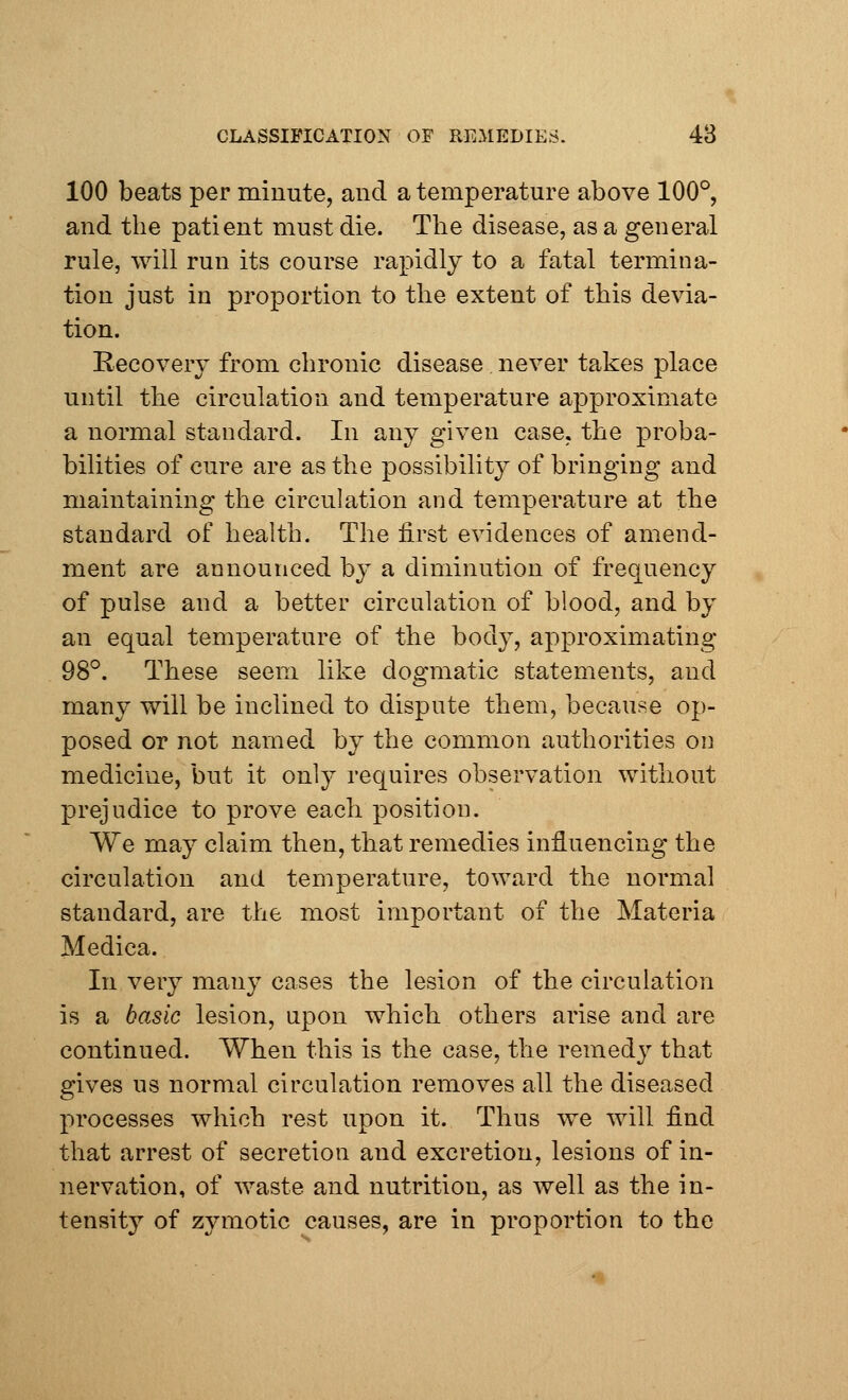 100 beats per minute, and a temperature above 100°, and the patient must die. The disease, as a general rule, will run its course rapidly to a fatal termina- tion just in proportion to the extent of this devia- tion. Recovery from chronic disease. never takes place until the circulation and temperature approximate a normal standard. In any given case, the proba- bilities of cure are as the possibility of bringing and maintaining the circulation and temperature at the standard of health. The first evidences of amend- ment are announced by a diminution of frequency of pulse and a better circulation of blood, and by an equal temperature of the body, approximating 98°. These seem like dogmatic statements, and many will be inclined to dispute them, because op- posed or not named by the common authorities on medicine, but it only requires observation without prejudice to prove each position. We may claim then, that remedies influencing the circulation and temperature, toward the normal standard, are the most important of the Materia Medica. In very many cases the lesion of the circulation is a basic lesion, upon which others arise and are continued. When this is the case, the remedy that gives us normal circulation removes all the diseased processes which rest upon it. Thus we will find that arrest of secretion and excretion, lesions of in- nervation, of waste and nutrition, as well as the in- tensity of zymotic causes, are in proportion to the