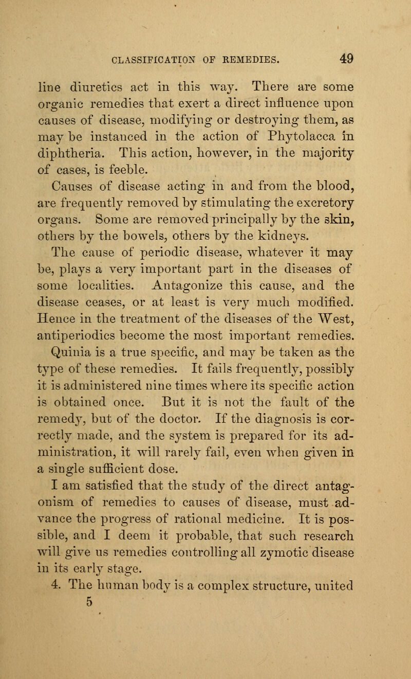 line diuretics act in this way. There are some organic remedies that exert a direct influence upon causes of disease, modifying or destroying them, as may he instanced in the action of Phytolacca in diphtheria. This action, however, in the majority of cases, is feehle. Causes of disease acting in and from the blood, are frequently removed by stimulating the excretory organs. Some are removed principally by the skin, others by the bowels, others by the kidneys. The cause of periodic disease, whatever it may be, plays a very important part in the diseases of some localities. Antagonize this cause, and the disease ceases, or at least is very much modified. Hence in the treatment of the diseases of the West, antiperiodics become the most important remedies. Quinia is a true specific, and may be taken as the type of these remedies. It fails frequently, possibly it is administered nine times where its specific action is obtained once. But it is not the fault of the remedy, but of the doctor. If the diagnosis is cor- rectly made, and the system is prepared for its ad- ministration, it will rarely fail, even when given in a single sufficient dose. I am satisfied that the study of the direct antag- onism of remedies to causes of disease, must ad- vance the progress of rational medicine. It is pos- sible, and I deem it probable, that such research will give us remedies controlling all zymotic disease in its early stage. 4. The human body is a complex structure, united 5