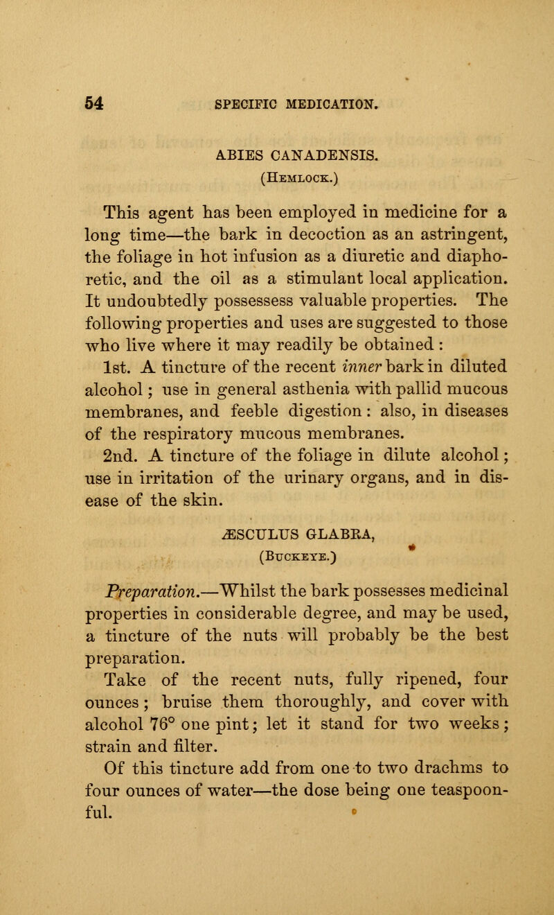 ABIES CANADENSIS. (Hemlock.) This agent has been employed in medicine for a long time—the bark in decoction as an astringent, the foliage in hot infusion as a diuretic and diapho- retic, and the oil as a stimulant local application. It undoubtedly possessess valuable properties. The following properties and uses are suggested to those who live where it may readily be obtained : 1st. A tincture of the recent mnerbarkin diluted alcohol; use in general asthenia with pallid mucous membranes, and feeble digestion : also, in diseases of the respiratory mucous membranes. 2nd. A tincture of the foliage in dilute alcohol; use in irritation of the urinary organs, and in dis- ease of the skin. iESCULUS GLABRA, (Buckeye.) Preparation.—Whilst the bark possesses medicinal properties in considerable degree, and maybe used, a tincture of the nuts will probably be the best preparation. Take of the recent nuts, fully ripened, four ounces ; bruise them thoroughly, and cover with alcohol 76° one pint; let it stand for two weeks; strain and filter. Of this tincture add from one to two drachms to four ounces of water—the dose being one teaspoon- ful.