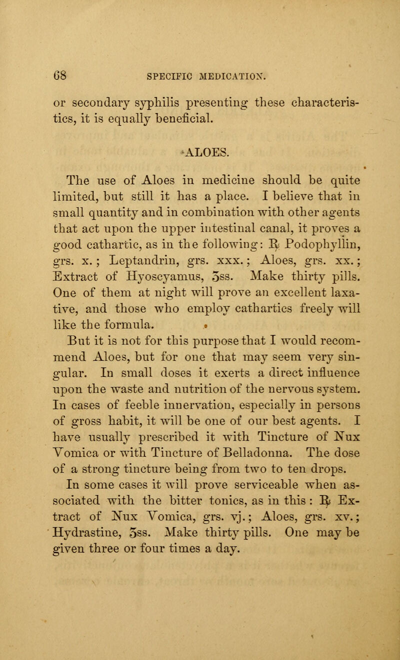 or secondary syphilis presenting these characteris- tics, it is equally beneficial. ALOES. The use of Aloes in medicine should be quite limited, but still it has a place. I believe that in small quantity and in combination with other agents that act upon the upper intestinal canal, it proves a good cathartic, as in the following: R Podophyllin, grs. x. ; Leptandrin, grs. xxx.; Aloes, grs. xx.; Extract of Hyoscyamus, 5ss. Make thirty pills. One of them at night will prove an excellent laxa- tive, and those who employ cathartics freely will like the formula. # But it is not for this purpose that I would recom- mend Aloes, but for one that may seem very sin- gular. In small doses it exerts a direct influence upon the waste and nutrition of the nervous system. In cases of feeble innervation, especially in persons of gross habit, it will be one of our best agents. I have usually prescribed it with Tincture of Nux Vomica or with Tincture of Belladonna. The dose of a strong tincture being from two to ten drops. In some cases it will prove serviceable when as- sociated with the bitter tonics, as in this : ^ Ex- tract of Nux Vomica, grs. vj.; Aloes, grs. xv.; Hydrastine, 5ss. Make thirty pills. One may be given three or four times a day.