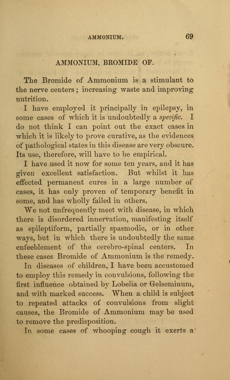 AMMONIUM. AMMONIUM, BKOMIDE OF. The Bromide of Ammonium is a stimulant to the nerve centers ; increasing waste and improving nutrition. I have employed it principally in epilepsy, in some cases of which it is undoubtedly a specific. I do not think I can point out the exact cases in which it is likely to prove curative, as the evidences of pathological states in this disease are very obscure. Its use, therefore, will have to be empirical. I have used it now for some ten years, and it has given excellent satisfaction. But whilst it has effected permanent cures in a large number of cases, it has only proven of temporary benefit in some, and has wholly failed in others. We not unfrequently meet with disease, in which there is disordered innervation, manifesting itself as epileptiform, partially spasmodic, or in other ways, but in which there is undoubtedly the same enfeeblement of the cerebro-spinal centers. In these cases Bromide of Ammonium is the remedy. In diseases of children, I have been accustomed to employ this remedy in convulsions, following the first influence obtained by Lobelia or Gelseminum, and with marked success. When a child is subject to repeated attacks of convulsions from slight causes, the Bromide of Ammonium may be used to remove the predisposition. In some cases of whooping cough it exerts a