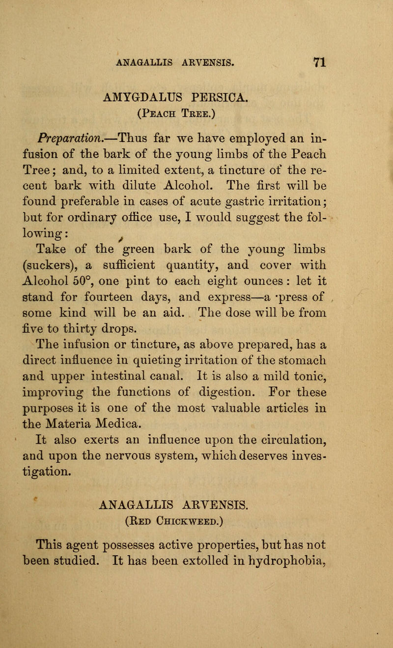 AMYGDALUS PERSICA. (Peach Tree.) Preparation.—Thus far we have employed an in- fusion of the bark of the young limbs of the Peach Tree; and, to a limited extent, a tincture of the re- cent bark with dilute Alcohol. The first will be found preferable in cases of acute gastric irritation; but for ordinary office use, I would suggest the fol- lowing : Take of the green bark of the young limbs (suckers), a sufficient quantity, and cover with Alcohol 50°, one pint to each eight ounces : let it stand for fourteen days, and express—a -press of some kind will be an aid. The dose will be from five to thirty drops. The infusion or tincture, as above prepared, has a direct influence in quieting irritation of the stomach and upper intestinal canal. It is also a mild tonic, improving the functions of digestion. For these purposes it is one of the most valuable articles in the Materia Medica. It also exerts an influence upon the circulation, and upon the nervous system, which deserves inves- tigation. ANAGALLIS AKVENSIS. (Red Chickweed.) This agent possesses active properties, but has not been studied. It has been extolled in hydrophobia,