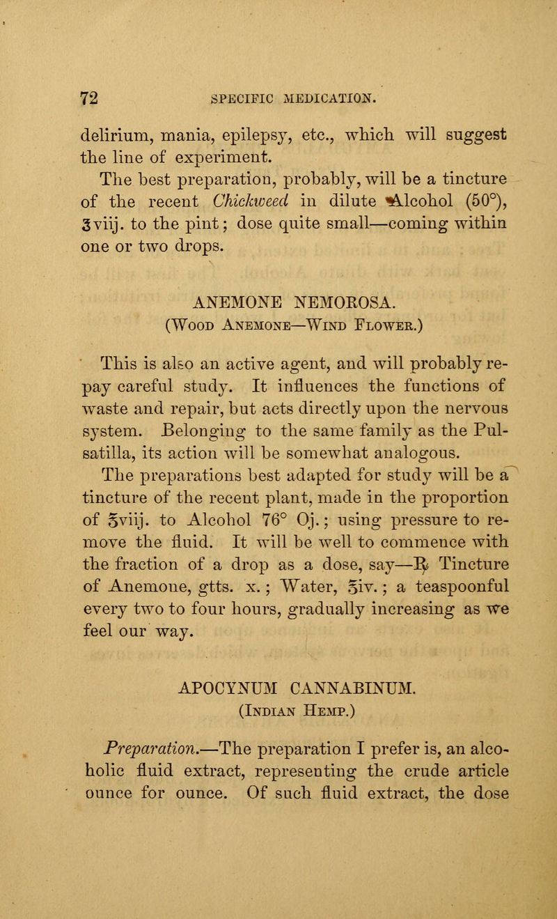 delirium, mania, epilepsy, etc., which will suggest the line of experiment. The best preparation, probably, will be a tincture of the recent Chickweed in dilute Alcohol (50°), Sviij. to the pint; dose quite small—coming within one or two drops. ANEMONE NEMOROSA. (Wood Anemone—Wind Flower.) This is also an active agent, and will probably re- pay careful study. It influences the functions of waste and repair, but acts directly upon the nervous system. Belonging to the same family as the Pul- satilla, its action will be somewhat analogous. The preparations best adapted for study will be a tincture of the recent plant, made in the proportion of §viij. to Alcohol 76° Oj.; using pressure to re- move the fluid. It will be well to commence with the fraction of a drop as a dose, say—~fy Tincture of Anemone, gtts. x.; Water, Siv.; a teaspoonful every two to four hours, gradually increasing as we feel our way. APOCYNUM cannabinum. (Indian Hemp.) Preparation.—The preparation I prefer is, an alco- holic fluid extract, representing the crude article ounce for ounce. Of such fluid extract, the dose