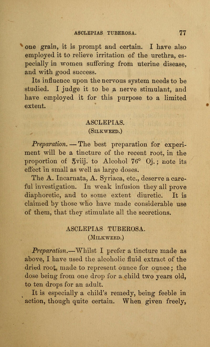 * one grain, it is prompt and certain. I have also employed it to relieve irritation of the urethra, es- pecially in women suffering from uterine disease, and with good success. Its influence upon the nervous system needs to be studied. I judge it to be a nerve stimulant, and have employed it for this purpose to a limited extent. ASCLEPIAS. (SlLKWEED.) Preparation. — The best preparation for experi- ment will be a tincture of the recent root, in the proportion of Sviij. to Alcohol 76° Oj.; note its effect in small as well as large doses. The A. Incarnata, A. Syriaca, etc., deserve a care- ful investigation. In weak infusion they all prove diaphoretic, and to some extent diuretic. It is claimed by those who have made considerable use of them, that they stimulate all the secretions. ASCLEPIAS TUBEROSA. (Milkweed.) Preparation.—Whilst I prefer a tincture made as above, I have used the alcoholic fluid extract of the dried root, made to represent ounce for ounce; the dose beiug from one drop for a child two years old, to ten drops for an adult. It is especially a child's remedy, being feeble in action, though quite certain. When given freely,