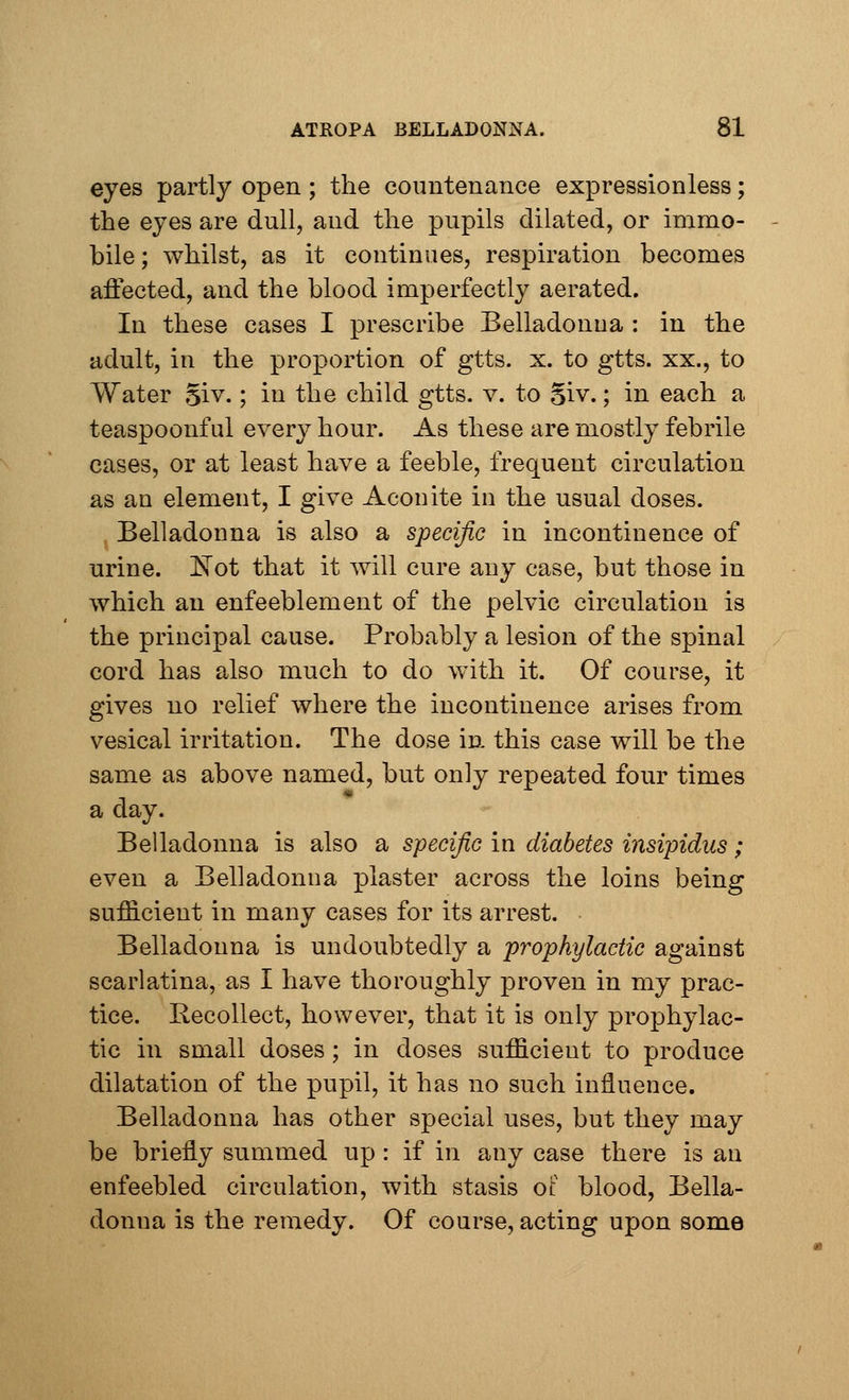 eyes partly open; the countenance expressionless; the eyes are dull, and the pupils dilated, or immo- bile ; whilst, as it continues, respiration becomes affected, and the blood imperfectly aerated. In these cases I prescribe Belladonua : in the adult, in the proportion of gtts. x. to gtts. xx., to Water giv.; in the child gtts. v. to 5iv.; in each a teaspoonful every hour. As these are mostly febrile cases, or at least have a feeble, frequent circulation as au element, I give Aconite in the usual doses. Belladonna is also a specific in incontinence of urine. Kot that it will cure any case, but those in which an enfeeblement of the pelvic circulation is the principal cause. Probably a lesion of the spinal cord has also much to do with it. Of course, it gives no relief where the incontinence arises from vesical irritation. The dose in this case will be the same as above named, but only repeated four times a day. Belladonna is also a specific in diabetes insipidus; even a Belladonna plaster across the loins being sufficient in many cases for its arrest. Belladonna is undoubtedly a prophylactic against scarlatina, as I have thoroughly proven in my prac- tice. Recollect, however, that it is only prophylac- tic in small doses; in doses sufficient to produce dilatation of the pupil, it has no such influence. Belladonna has other special uses, but they may be briefly summed up: if in any case there is an enfeebled circulation, with stasis of blood, Bella- donna is the remedy. Of course, acting upon some