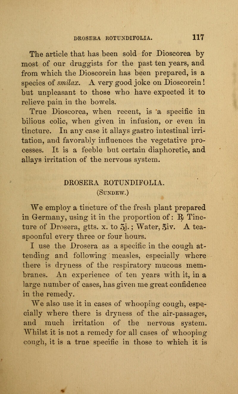 The article that has been sold for Dioscorea by most of our druggists for the past ten years, and from which the Dioscorein has been prepared, is a species of smilax. A very good joke on Dioscorein! but unpleasant to those who have expected it to relieve pain iu the bowels. True Dioscorea, when recent, is a specific in bilious colic, when given in infusion, or even in tincture. In any case it allays gastro intestinal irri- tation, and favorably influences the vegetative pro- cesses. It is a feeble but certain diaphoretic, and allays irritation of the nervous system. DROSERA ROTUNDIFOLIA. (Sundew.) We employ a tincture of the fresh plant prepared in Germany, using it in the proportion of: ^ Tinc- ture of Drosera, gtts. x. to 5j-; Water, Si v. A tea- spoonful every three or four hours. I use the Drosera as a specific in the cough at- tending and following measles, especially where there is dryness of the respiratory mucous mem- branes. An experience of ten years with it, in a large number of cases, has given me great confidence in the remedy. We also use it in cases of whooping cough, espe- cially where there is dryness of the air-passages, and much irritation of the nervous system. Whilst it is not a remedy for all cases of whooping cough, it is a true specific in those to which it is