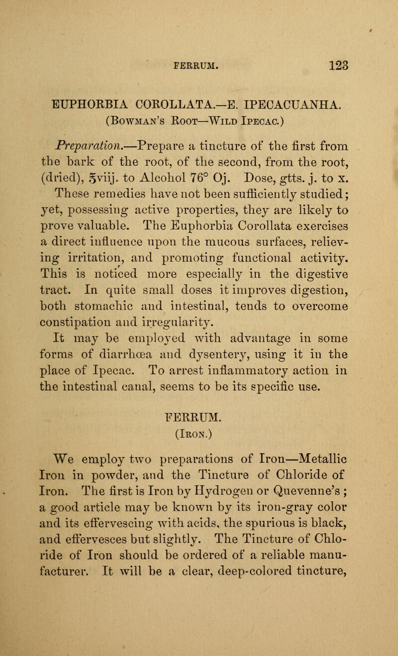 EUPHORBIA COROLLATA.—E. IPECACUANHA. (Bowman's Root—Wild Ipecac.) Preparation.—Prepare a tincture of the first from the bark of the root, of the second, from the root, (dried), Sviij. to Alcohol 76° Oj. Dose, gtts. j. to x. These remedies have not been sufficiently studied; yet, possessing active properties, they are likely to prove valuable. The Euphorbia Corollata exercises a direct influence upon the mucous surfaces, reliev- ing irritation, and promoting functional activity. This is noticed more especially in the digestive tract. In quite small doses it improves digestion, both stomachic and intestinal, tends to overcome constipation and irregularity. It may be employed with advantage in some forms of diarrhoea and dysentery, using it in the place of Ipecac. To arrest inflammatory action in the intestinal canal, seems to be its specific use. FERRUM. (Iron.) We employ two preparations of Iron—Metallic Iron in powder, and the Tincture of Chloride of Iron. The first is Iron by Hydrogen or Quevenne's ; a good article may be known by its iron-gray color and its effervescing with acids, the spurious is black, and effervesces but slightly. The Tincture of Chlo- ride of Iron should be ordered of a reliable manu- facturer. It will be a clear, deep-colored tincture,