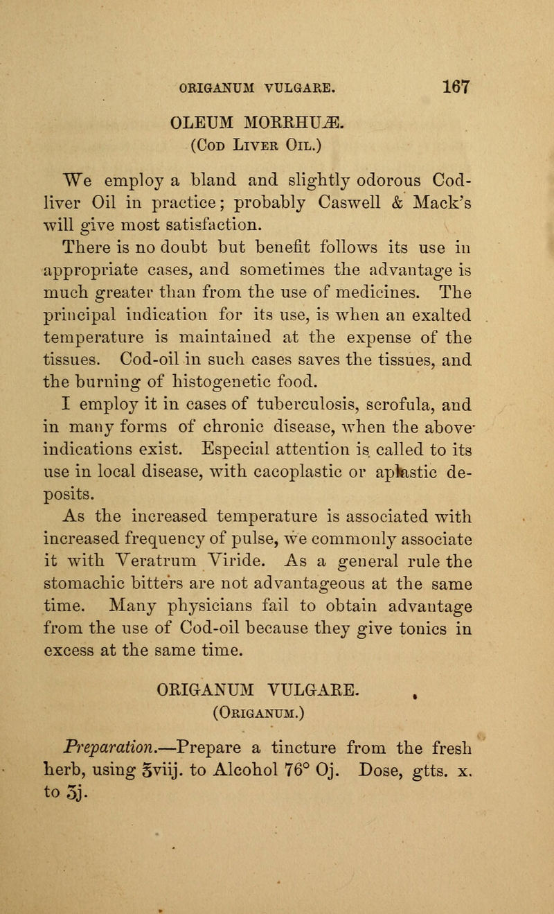 OLEUM MORRHUJ& (Cod Liver Oil.) We employ a bland and slightly odorous Cod- liver Oil in practice; probably Caswell & Mack's will give most satisfaction. There is no doubt but benefit follows its use in appropriate cases, and sometimes the advantage is much greater than from the use of medicines. The principal indication for its use, is when an exalted temperature is maintained at the expense of the tissues. Cod-oil in such cases saves the tissues, and the burning of histogenetic food. I employ it in cases of tuberculosis, scrofula, and in many forms of chronic disease, when the above- indications exist. Especial attention is. called to its use in local disease, with cacoplastic or aplastic de- posits. As the increased temperature is associated with increased frequency of pulse, we commonly associate it with Yeratrum Viride. As a general rule the stomachic bitters are not advantageous at the same time. Many physicians fail to obtain advantage from the use of Cod-oil because they give tonics in excess at the same time. ORIGANUM VULGARE. (Origanum.) Preparation.—Prepare a tincture from the fresh herb, using Sviij. to Alcohol 76° Oj. Dose, gtts. x. to5j.