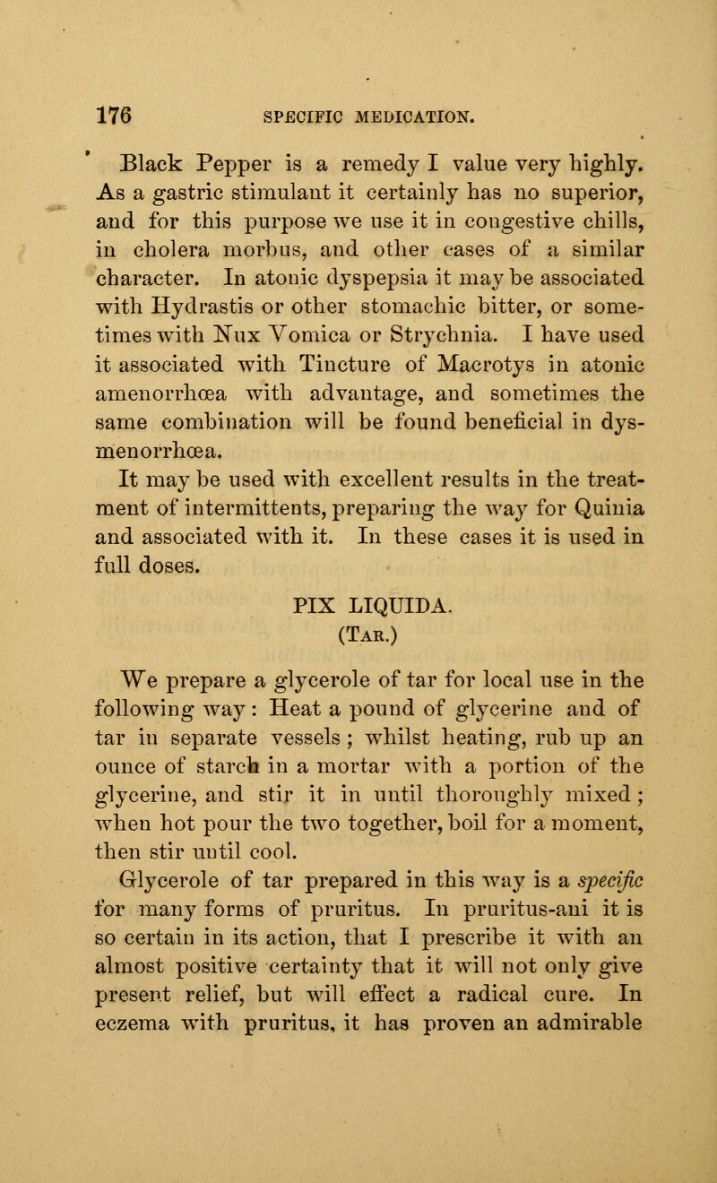 Black Pepper is a remedy I value very highly. As a gastric stimulant it certainly has no superior, and for this purpose we use it in congestive chills, in cholera morbus, and other cases of a similar character. In atonic dyspepsia it maybe associated with Hydrastis or other stomachic bitter, or some- times with Nux Vomica or Strychnia. I have used it associated with Tincture of Macrotys in atonic amenorrhcea with advantage, and sometimes the same combination will be found beneficial in dys- menorrhea a. It may be used with excellent results in the treat- ment of intermittents, preparing the way for Quinia and associated with it. In these cases it is used in full doses. PIX LIQUIDA. (Tar.) We prepare a glycerole of tar for local use in the following way: Heat a pound of glycerine and of tar in separate vessels ; whilst heating, rub up an ounce of starch in a mortar with a portion of the glycerine, and stir it in until thoroughly mixed; when hot pour the two together, boil for a moment, then stir until cool. Glycerole of tar prepared in this way is a specific for many forms of pruritus. In pruritus-ani it is so certain in its action, that I prescribe it with an almost positive certainty that it will not only give present relief, but will effect a radical cure. In eczema with pruritus, it has proven an admirable