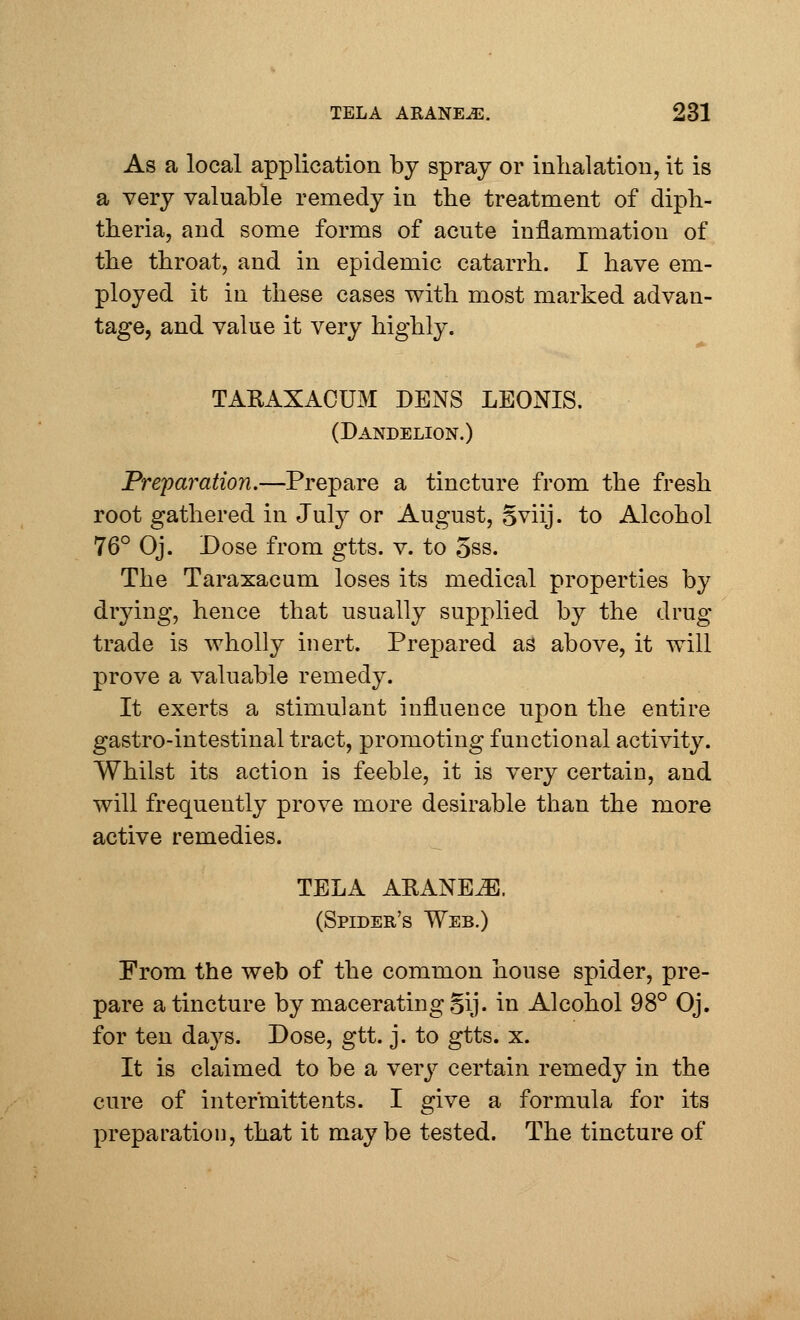 As a local application by spray or inhalation, it is a very valuable remedy in the treatment of diph- theria, and some forms of acute inflammation of the throat, and in epidemic catarrh. I have em- ployed it in these cases with most marked advan- tage, and value it very highly. TARAXACUM DENS LEONIS. (Dandelion.) Preparation.—Prepare a tincture from the fresh root gathered in July or August, sviij. to Alcohol 76° Oj. Dose from gtts. v. to oss. The Taraxacum loses its medical properties by drying, hence that usually supplied by the drug- trade is wholly inert. Prepared as above, it will prove a valuable remedy. It exerts a stimulant influence upon the entire gastro-intestinal tract, promoting functional activity. Whilst its action is feeble, it is very certain, and will frequently prove more desirable than the more active remedies. TELA ARANE^]. (Spider's Web.) From the web of the common house spider, pre- pare a tincture by macerating §ij. in Alcohol 98° Oj. for ten days. Dose, gtt. j. to gtts. x. It is claimed to be a very certain remedy in the cure of intermittents. I give a formula for its preparation, that it may be tested. The tincture of