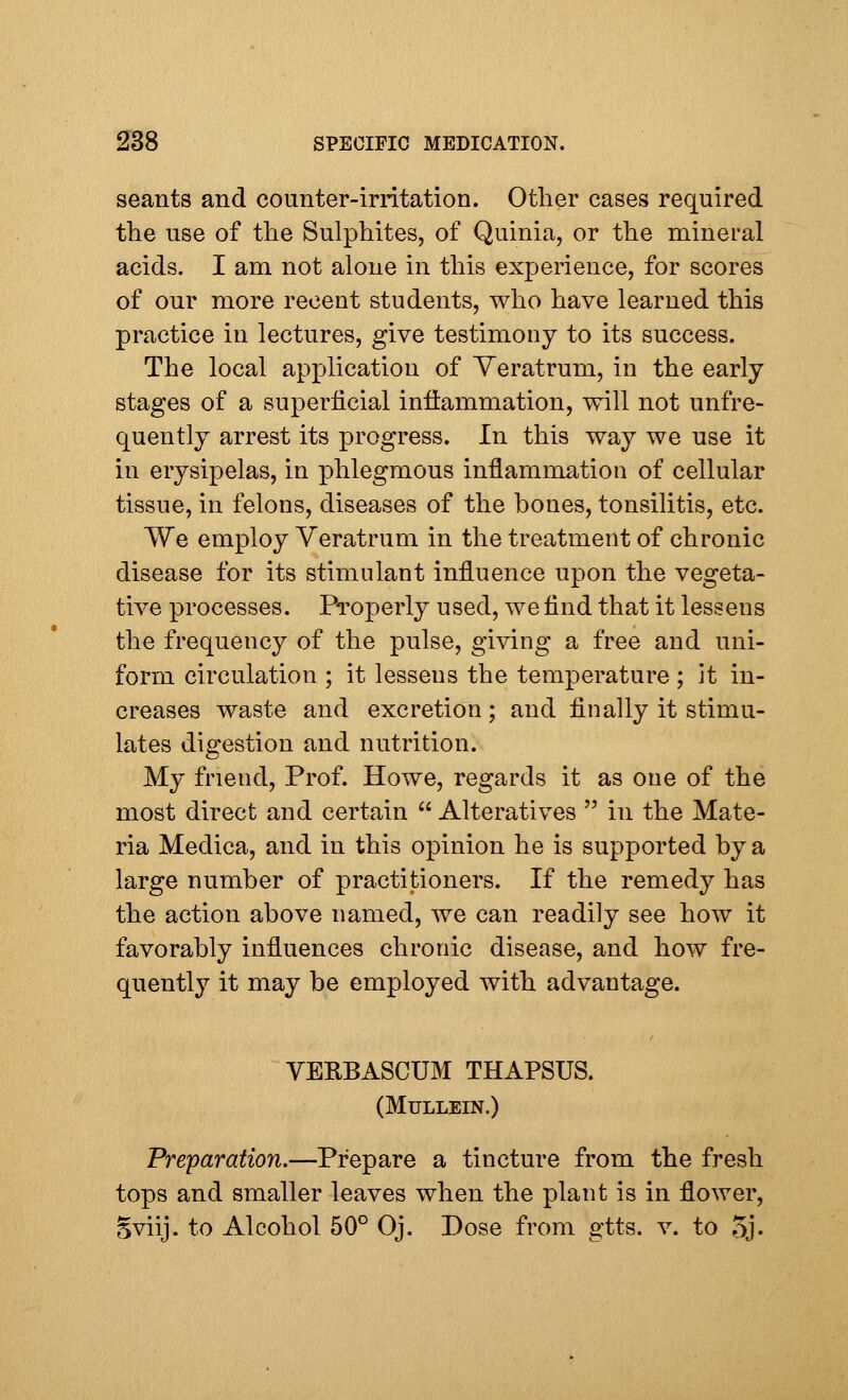 seants and counter-irritation. Other cases required the use of the Sulphites, of Quinia, or the mineral acids. I am not alone in this experience, for scores of our more recent students, who have learned this practice in lectures, give testimony to its success. The local application of Veratrum, in the early stages of a superficial inflammation, will not {infre- quently arrest its progress. In this way we use it in erysipelas, in phlegmous inflammation of cellular tissue, in felons, diseases of the bones, tonsilitis, etc. We employ Veratrum in the treatment of chronic disease for its stimulant influence upon the vegeta- tive processes. Properly used, we find that it lessens the frequency of the pulse, giving a free and uni- form circulation ; it lessens the temperature ; it in- creases waste and excretion; and finally it stimu- lates digestion and nutrition. My friend, Prof. Howe, regards it as one of the most direct and certain  Alteratives  in the Mate- ria Medica, and in this opinion he is supported by a large number of practitioners. If the remedy has the action above named, we can readily see how it favorably influences chronic disease, and how fre- quently it may be employed with advantage. VEKBASCUM THAPSUS. (Mullein.) Preparation.—Prepare a tincture from the fresh tops and smaller leaves when the plant is in flower, Sviij. to Alcohol 50° Oj. Dose from gtts. v. to 5j-