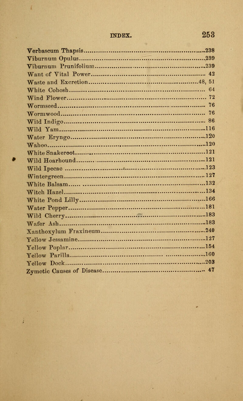 Verbascum Thapsis 238 Viburnum Opulus 289 Viburnum Prunifolium 239 Want of Vital Power 42 Waste and Excretion 48, 51 White Cohosh 64 Wind Flower 72 Wormseed 76 Wormwood 76 Wild Indigo 86 Wild Yam 116 Water Eryngo 120 Wahoo 120 White Snakeroot 121 Wild Hoarhound 121 Wild Ipecao •- 123 Wintergreen 127 White Balsam 132 Witch Hazel 134 White Pond Lilly 166 Water Pepper 181 Wild Cherry 183 Wafer Ash 183 Xanthoxylum Fraxineum 240 Yellow Jessamine 127 Yellow Poplar 154 Yellow Parilla 160 Yellow Dock 203 Zymotic Causes of Disease 47