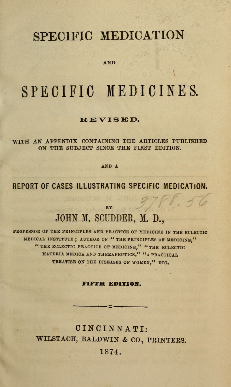 AND SPECIFIC MEDICINES. REVISED, WITH AN APPENDIX CONTAINING THE ARTICLES PUBLISHED ON THE SUBJECT SINCE THE FIRST EDITION. AND A REPORT OF CASES ILLUSTRATING SPECIFIC MEDICATION. JOHN M. SCUDDER, M. D., PBOFESSOE OF THE PEINCIPLES AND PEACTICE OF MEDICINE IN THE ECLECTIC MEDICAL INSTITUTE ; AUTHOE OF  THE PEINCIPLES OF MEDICINE, THE ECLECTIC PEACTICE OF MEDICINE, THE ECLECTIC MATEEIA MEDICA AND THEBAPEUTICS, a PEACTICAL TEEATISE ON THE DISEASES OF WOMEN, ETC. FIFTH EDITION. CINCINNATI: WILSTACH, BALDWIN & CO., PRINTERS. 1874.