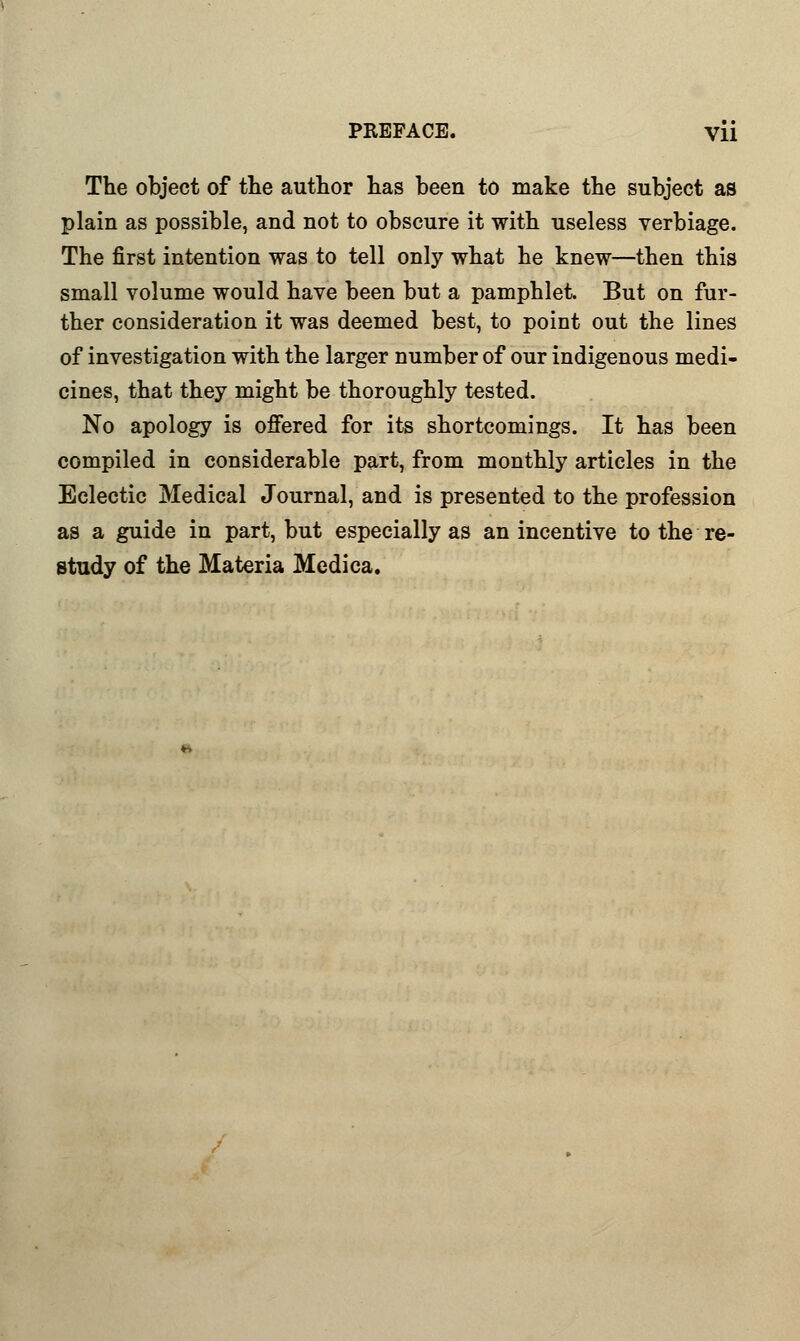The object of the author has been to make the subject as plain as possible, and not to obscure it with useless verbiage. The first intention was to tell only what he knew—then this small volume would have been but a pamphlet But on fur- ther consideration it was deemed best, to point out the lines of investigation with the larger number of our indigenous medi- cines, that they might be thoroughly tested. No apology is offered for its shortcomings. It has been compiled in considerable part, from monthly articles in the Eclectic Medical Journal, and is presented to the profession as a guide in part, but especially as an incentive to the re- study of the Materia Medica.